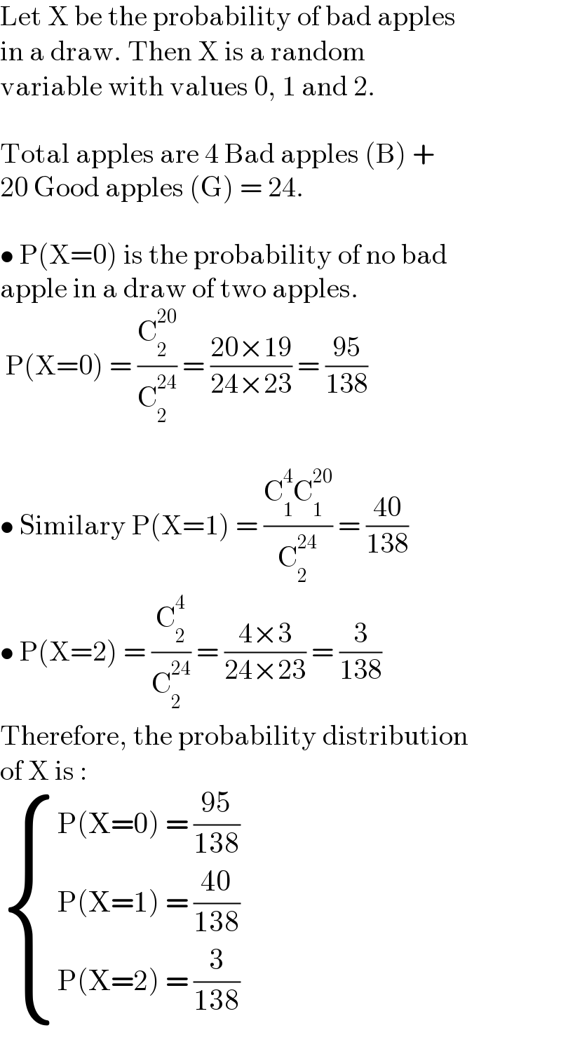 Let X be the probability of bad apples  in a draw. Then X is a random  variable with values 0, 1 and 2.    Total apples are 4 Bad apples (B) +  20 Good apples (G) = 24.    • P(X=0) is the probability of no bad  apple in a draw of two apples.   P(X=0) = (C_2 ^(20) /C_2 ^(24) ) = ((20×19)/(24×23)) = ((95)/(138))    • Similary P(X=1) = ((C_1 ^4 C_1 ^(20) )/C_2 ^(24) ) = ((40)/(138))  • P(X=2) = (C_2 ^4 /C_2 ^(24) ) = ((4×3)/(24×23)) = (3/(138))  Therefore, the probability distribution  of X is :   { ((P(X=0) = ((95)/(138)))),((P(X=1) = ((40)/(138)))),((P(X=2) = (3/(138)))) :}  