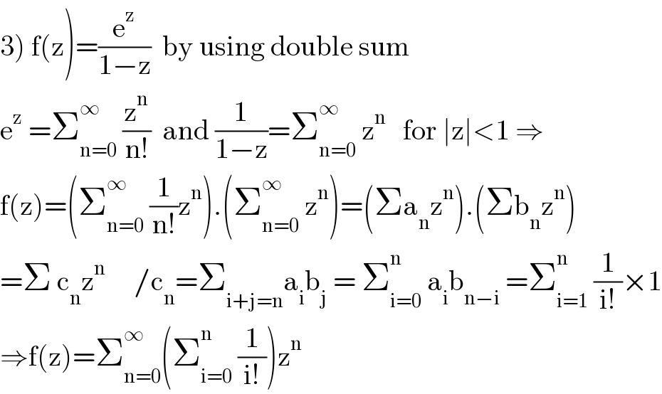 3) f(z)=(e^z /(1−z))  by using double sum  e^z  =Σ_(n=0) ^∞  (z^n /(n!))  and (1/(1−z))=Σ_(n=0) ^∞  z^n    for ∣z∣<1 ⇒  f(z)=(Σ_(n=0) ^∞  (1/(n!))z^n ).(Σ_(n=0) ^∞  z^n )=(Σa_n z^n ).(Σb_n z^n )  =Σ c_n z^n      /c_n =Σ_(i+j=n) a_i b_j  = Σ_(i=0) ^n  a_i b_(n−i)  =Σ_(i=1) ^n  (1/(i!))×1  ⇒f(z)=Σ_(n=0) ^∞ (Σ_(i=0) ^n  (1/(i!)))z^n   
