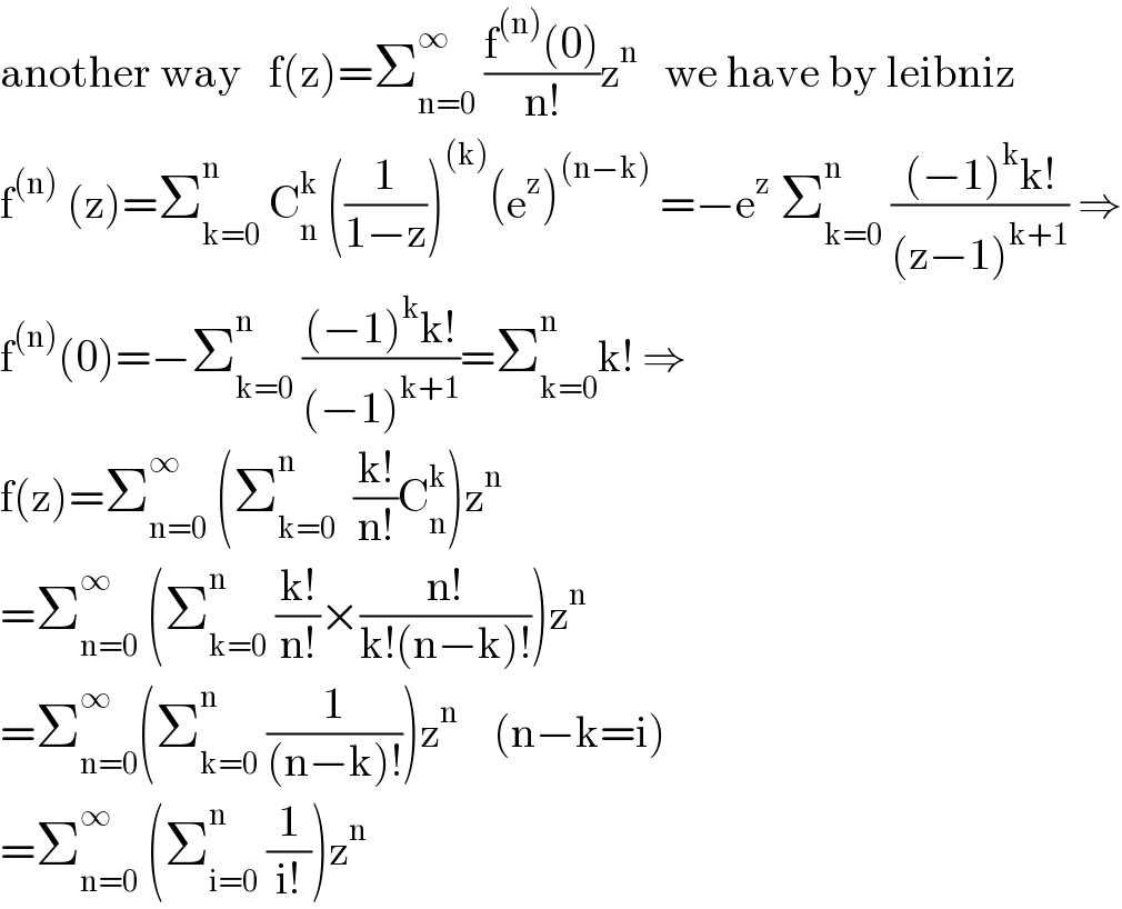 another way   f(z)=Σ_(n=0) ^∞  ((f^((n)) (0))/(n!))z^n    we have by leibniz  f^((n))  (z)=Σ_(k=0) ^n  C_n ^k  ((1/(1−z)))^((k)) (e^z )^((n−k))  =−e^z  Σ_(k=0) ^n  (((−1)^k k!)/((z−1)^(k+1) )) ⇒  f^((n)) (0)=−Σ_(k=0) ^n  (((−1)^k k!)/((−1)^(k+1) ))=Σ_(k=0) ^n k! ⇒  f(z)=Σ_(n=0) ^∞  (Σ_(k=0) ^n   ((k!)/(n!))C_n ^k )z^n   =Σ_(n=0) ^∞  (Σ_(k=0) ^n  ((k!)/(n!))×((n!)/(k!(n−k)!)))z^n   =Σ_(n=0) ^∞ (Σ_(k=0) ^n  (1/((n−k)!)))z^n     (n−k=i)  =Σ_(n=0) ^∞  (Σ_(i=0) ^n  (1/(i!)))z^n   