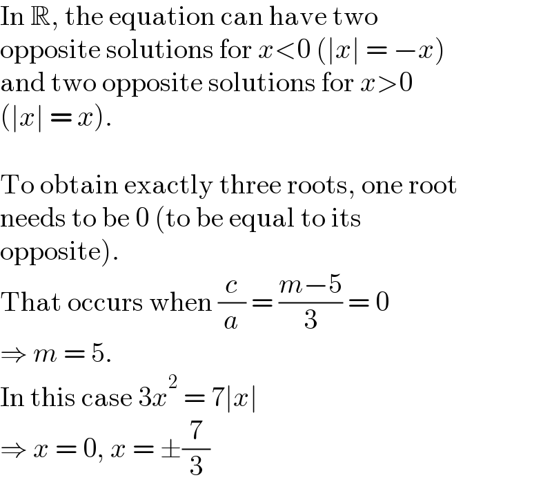 In R, the equation can have two  opposite solutions for x<0 (∣x∣ = −x)  and two opposite solutions for x>0  (∣x∣ = x).    To obtain exactly three roots, one root  needs to be 0 (to be equal to its  opposite).  That occurs when (c/a) = ((m−5)/3) = 0  ⇒ m = 5.  In this case 3x^2  = 7∣x∣  ⇒ x = 0, x = ±(7/3)  