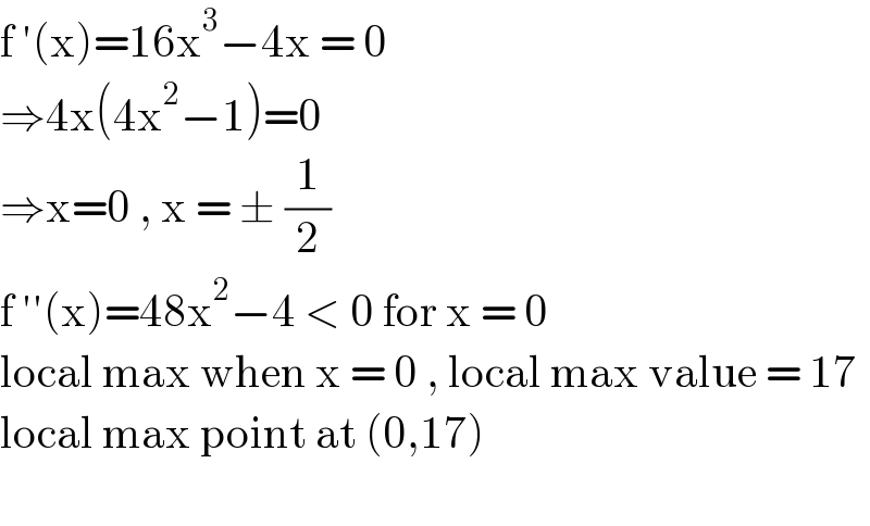 f ′(x)=16x^3 −4x = 0  ⇒4x(4x^2 −1)=0  ⇒x=0 , x = ± (1/2)  f ′′(x)=48x^2 −4 < 0 for x = 0  local max when x = 0 , local max value = 17  local max point at (0,17)     