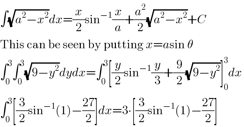 ∫(√(a^2 −x^2 ))dx=(x/2)sin^(−1) (x/a)+(a^2 /2)(√(a^2 −x^2 ))+C  This can be seen by putting x=asin θ  ∫_0 ^3 ∫_0 ^3 (√(9−y^2 ))dydx=∫_0 ^3 [(y/2)sin^(−1) (y/3)+(9/2)(√(9−y^2 ))]_0 ^3 dx  ∫_0 ^3 [(3/2)sin^(−1) (1)−((27)/2)]dx=3∙[(3/2)sin^(−1) (1)−((27)/2)]  
