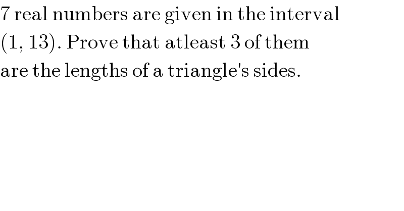 7 real numbers are given in the interval  (1, 13). Prove that atleast 3 of them  are the lengths of a triangle′s sides.  