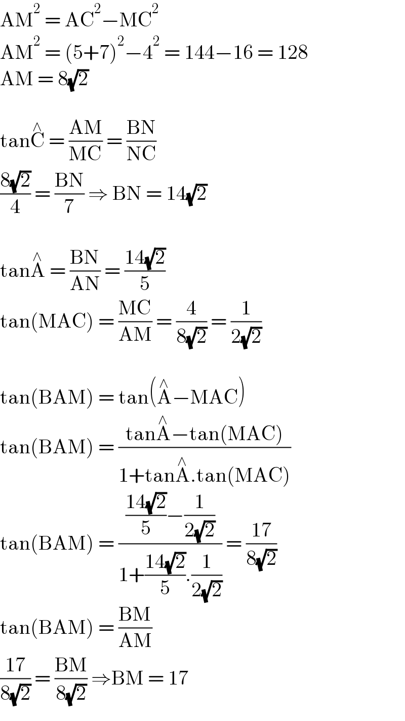 AM^2  = AC^2 −MC^2   AM^2  = (5+7)^2 −4^2  = 144−16 = 128  AM = 8(√2)    tanC^∧  = ((AM)/(MC)) = ((BN)/(NC))  ((8(√2))/4) = ((BN)/7) ⇒ BN = 14(√2)    tanA^∧  = ((BN)/(AN)) = ((14(√2))/5)  tan(MAC) = ((MC)/(AM)) = (4/(8(√2))) = (1/(2(√2)))    tan(BAM) = tan(A^∧ −MAC)  tan(BAM) = ((tanA^∧ −tan(MAC))/(1+tanA^∧ .tan(MAC)))  tan(BAM) = ((((14(√2))/5)−(1/(2(√2))))/(1+((14(√2))/5).(1/(2(√2))))) = ((17)/(8(√2)))  tan(BAM) = ((BM)/(AM))  ((17)/(8(√2))) = ((BM)/(8(√2))) ⇒BM = 17  