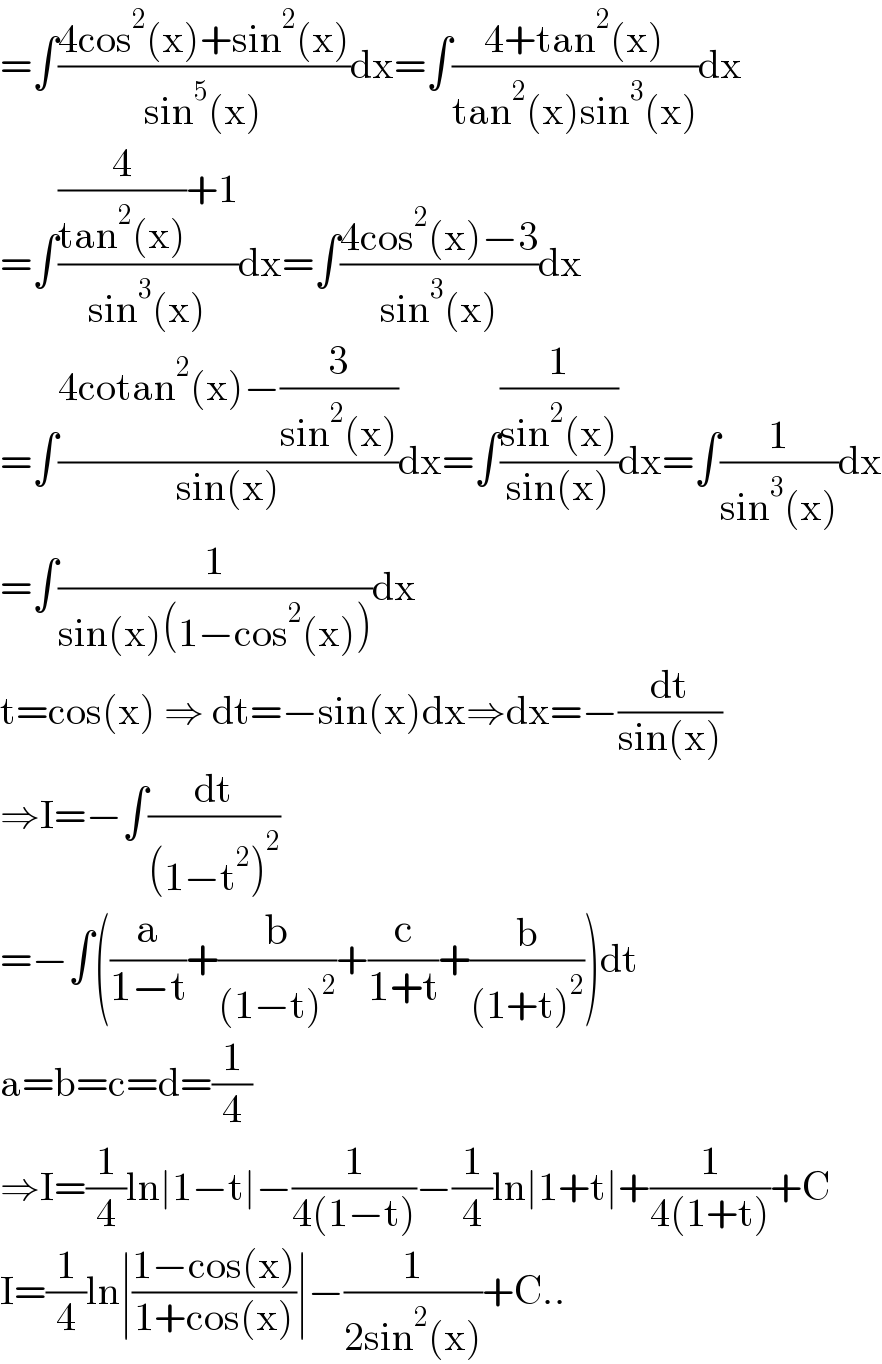 =∫((4cos^2 (x)+sin^2 (x))/(sin^5 (x)))dx=∫((4+tan^2 (x))/(tan^2 (x)sin^3 (x)))dx  =∫(((4/(tan^2 (x)))+1)/(sin^3 (x)))dx=∫((4cos^2 (x)−3)/(sin^3 (x)))dx  =∫((4cotan^2 (x)−(3/(sin^2 (x))))/(sin(x)))dx=∫((1/(sin^2 (x)))/(sin(x)))dx=∫(1/(sin^3 (x)))dx  =∫(1/(sin(x)(1−cos^2 (x))))dx  t=cos(x) ⇒ dt=−sin(x)dx⇒dx=−(dt/(sin(x)))  ⇒I=−∫(dt/((1−t^2 )^2 ))  =−∫((a/(1−t))+(b/((1−t)^2 ))+(c/(1+t))+(b/((1+t)^2 )))dt  a=b=c=d=(1/4)  ⇒I=(1/4)ln∣1−t∣−(1/(4(1−t)))−(1/4)ln∣1+t∣+(1/(4(1+t)))+C  I=(1/4)ln∣((1−cos(x))/(1+cos(x)))∣−(1/(2sin^2 (x)))+C..  