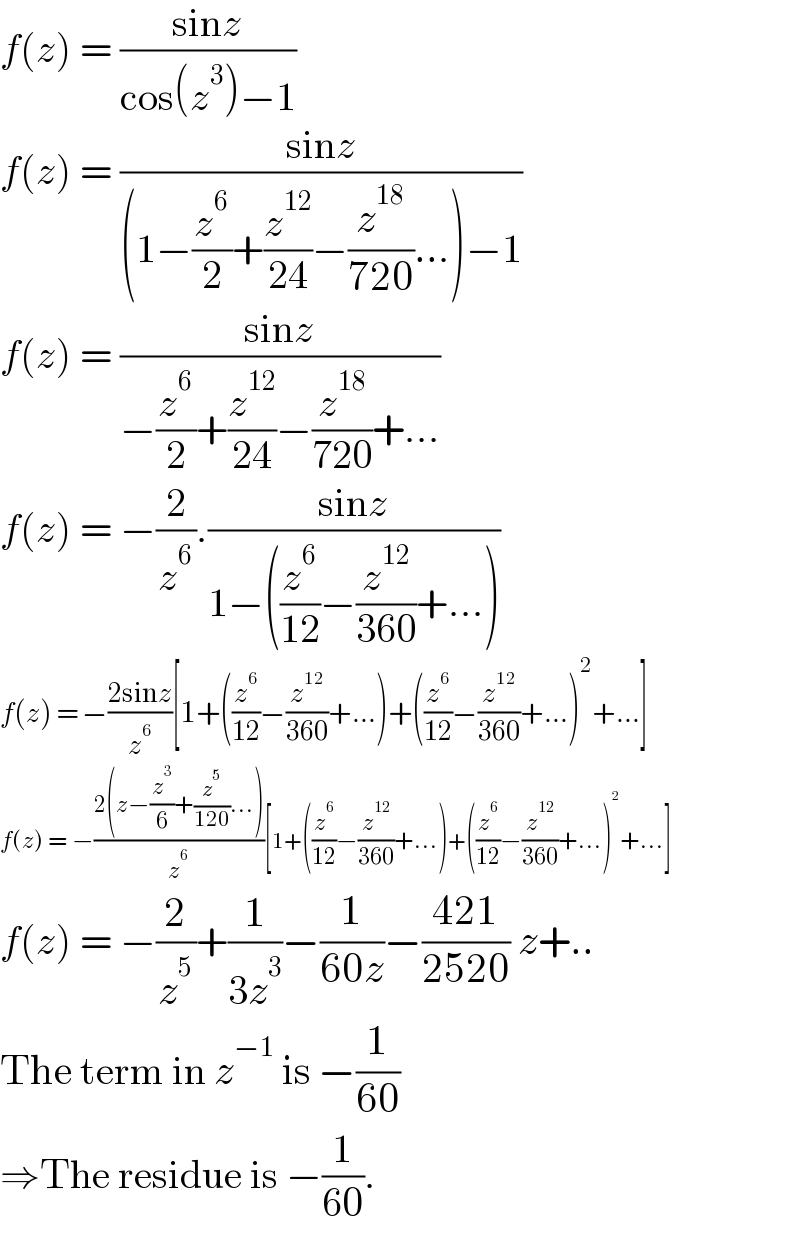f(z) = ((sinz)/(cos(z^3 )−1))  f(z) = ((sinz)/((1−(z^6 /2)+(z^(12) /(24))−(z^(18) /(720))...)−1))  f(z) = ((sinz)/(−(z^6 /2)+(z^(12) /(24))−(z^(18) /(720))+...))  f(z) = −(2/z^6 ).((sinz)/(1−((z^6 /(12))−(z^(12) /(360))+...)))  f(z) = −((2sinz)/z^6 )[1+((z^6 /(12))−(z^(12) /(360))+...)+((z^6 /(12))−(z^(12) /(360))+...)^2 +...]  f(z) = −((2(z−(z^3 /6)+(z^5 /(120))...))/z^6 )[1+((z^6 /(12))−(z^(12) /(360))+...)+((z^6 /(12))−(z^(12) /(360))+...)^2 +...]  f(z) = −(2/z^5 )+(1/(3z^3 ))−(1/(60z))−((421)/(2520)) z+..  The term in z^(−1)  is −(1/(60))  ⇒The residue is −(1/(60)).  