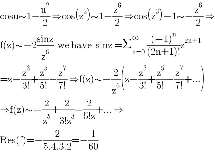 cosu∼1−(u^2 /2) ⇒cos(z^3 )∼1−(z^6 /2) ⇒cos(z^3 )−1∼−(z^6 /2) ⇒  f(z)∼−2((sinz)/z^6 )  we have  sinz =Σ_(n=0) ^∞  (((−1)^n )/((2n+1)!))z^(2n+1)   =z−(z^3 /(3!))+(z^5 /(5!))−(z^7 /(7!)) ⇒f(z)∼−(2/z^6 )(z−(z^3 /(3!))+(z^5 /(5!))−(z^7 /(7!))+...)  ⇒f(z)∼−(2/z^5 )+(2/(3!z^3 ))−(2/(5!z))+... ⇒  Res(f)=−(2/(5.4.3.2))=−(1/(60))  