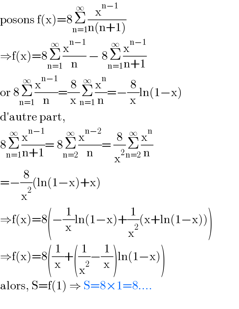 posons f(x)=8Σ_(n=1) ^∞ (x^(n−1) /(n(n+1)))  ⇒f(x)=8Σ_(n=1) ^∞ (x^(n−1) /n) − 8Σ_(n=1) ^∞ (x^(n−1) /(n+1))  or 8Σ_(n=1) ^∞ (x^(n−1) /n)=(8/x)Σ_(n=1) ^∞ (x^n /n)=−(8/x)ln(1−x)  d′autre part,   8Σ_(n=1) ^∞ (x^(n−1) /(n+1))= 8Σ_(n=2) ^∞ (x^(n−2) /n)= (8/x^2 )Σ_(n=2) ^∞ (x^n /n)  =−(8/x^2 )(ln(1−x)+x)  ⇒f(x)=8(−(1/x)ln(1−x)+(1/x^2 )(x+ln(1−x)))  ⇒f(x)=8((1/x)+((1/x^2 )−(1/x))ln(1−x))  alors, S=f(1) ⇒ S=8×1=8....    