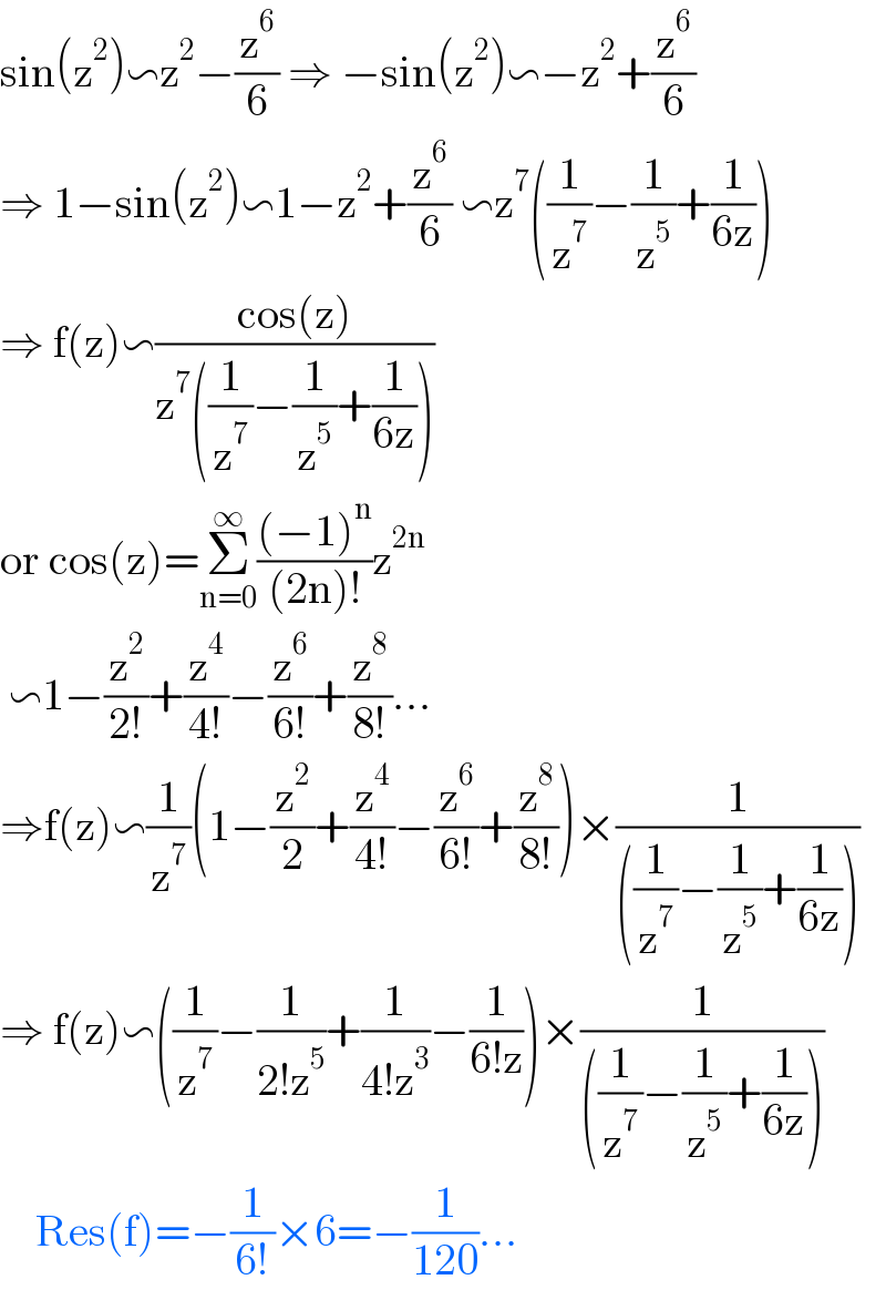 sin(z^2 )∽z^2 −(z^6 /6) ⇒ −sin(z^2 )∽−z^2 +(z^6 /6)  ⇒ 1−sin(z^2 )∽1−z^2 +(z^6 /6) ∽z^7 ((1/z^7 )−(1/z^5 )+(1/(6z)))  ⇒ f(z)∽((cos(z))/(z^7 ((1/z^7 )−(1/z^5 )+(1/(6z)))))  or cos(z)=Σ_(n=0) ^∞ (((−1)^n )/((2n)!))z^(2n)    ∽1−(z^2 /(2!))+(z^4 /(4!))−(z^6 /(6!))+(z^8 /(8!))...  ⇒f(z)∽(1/z^7 )(1−(z^2 /2)+(z^4 /(4!))−(z^6 /(6!))+(z^8 /(8!)))×(1/(((1/z^7 )−(1/z^5 )+(1/(6z)))))  ⇒ f(z)∽((1/z^7 )−(1/(2!z^5 ))+(1/(4!z^3 ))−(1/(6!z)))×(1/(((1/z^7 )−(1/z^5 )+(1/(6z)))))      Res(f)=−(1/(6!))×6=−(1/(120))...  