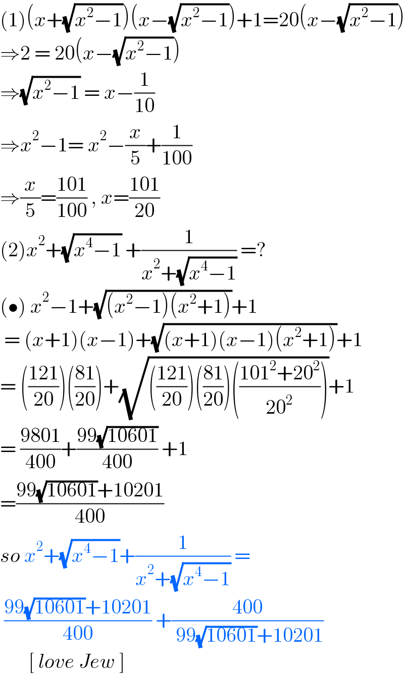 (1)(x+(√(x^2 −1)))(x−(√(x^2 −1)))+1=20(x−(√(x^2 −1)))  ⇒2 = 20(x−(√(x^2 −1)))  ⇒(√(x^2 −1)) = x−(1/(10))  ⇒x^2 −1= x^2 −(x/5)+(1/(100))  ⇒(x/5)=((101)/(100)) , x=((101)/(20))  (2)x^2 +(√(x^4 −1)) +(1/(x^2 +(√(x^4 −1)))) =?  (•) x^2 −1+(√((x^2 −1)(x^2 +1)))+1   = (x+1)(x−1)+(√((x+1)(x−1)(x^2 +1)))+1  = (((121)/(20)))(((81)/(20)))+(√((((121)/(20)))(((81)/(20)))(((101^2 +20^2 )/(20^2 )))))+1  = ((9801)/(400))+((99(√(10601)))/(400)) +1  =((99(√(10601))+10201)/(400))  so x^2 +(√(x^4 −1))+(1/(x^2 +(√(x^4 −1)))) =   ((99(√(10601))+10201)/(400)) +((400)/( 99(√(10601))+10201))         [ love Jew ]   