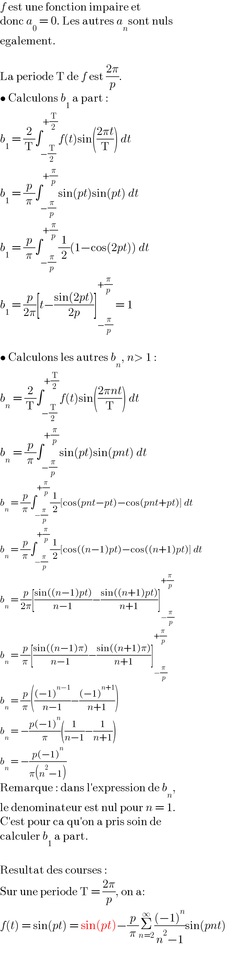 f est une fonction impaire et   donc a_0  = 0. Les autres a_n sont nuls  egalement.    La periode T de f est ((2π)/p).  • Calculons b_1  a part :  b_1  = (2/T)∫_(−(T/2)) ^(+(T/2)) f(t)sin(((2πt)/T)) dt  b_1  = (p/π)∫_(−(π/p)) ^(+(π/p)) sin(pt)sin(pt) dt  b_1  = (p/π)∫_(−(π/p)) ^(+(π/p)) (1/2)(1−cos(2pt)) dt  b_1  = (p/(2π))[t−((sin(2pt))/(2p))]_(−(π/p)) ^(+(π/p))  = 1    • Calculons les autres b_n , n> 1 :  b_n  = (2/T)∫_(−(T/2)) ^(+(T/2)) f(t)sin(((2πnt)/T)) dt  b_n  = (p/π)∫_(−(π/p)) ^(+(π/p)) sin(pt)sin(pnt) dt  b_n  = (p/π)∫_(−(π/p)) ^(+(π/p)) (1/2)[cos(pnt−pt)−cos(pnt+pt)] dt  b_n  = (p/π)∫_(−(π/p)) ^(+(π/p)) (1/2)[cos((n−1)pt)−cos((n+1)pt)] dt  b_n  = (p/(2π))[((sin((n−1)pt))/(n−1))−((sin((n+1)pt))/(n+1))]_(−(π/p)) ^(+(π/p))   b_n  = (p/π)[((sin((n−1)π))/(n−1))−((sin((n+1)π))/(n+1))]_(−(π/p)) ^(+(π/p))   b_n  = (p/π)((((−1)^(n−1) )/(n−1))−(((−1)^(n+1) )/(n+1)))  b_n  = −((p(−1)^n )/π)((1/(n−1))−(1/(n+1)))  b_n  = −((p(−1)^n )/(π(n^2 −1)))  Remarque : dans l′expression de b_n ,  le denominateur est nul pour n = 1.  C′est pour ca qu′on a pris soin de  calculer b_1  a part.    Resultat des courses :  Sur une periode T = ((2π)/p), on a:  f(t) = sin(pt) = sin(pt)−(p/π)Σ_(n=2) ^∞ (((−1)^n )/(n^2 −1))sin(pnt)  