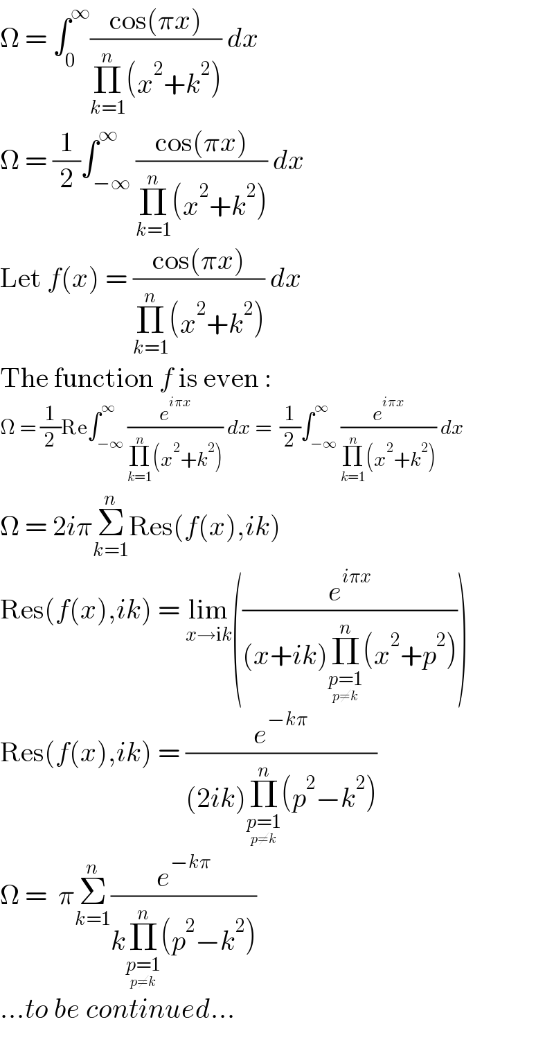 Ω = ∫_0 ^∞ ((cos(πx))/(Π_(k=1) ^n (x^2 +k^2 ))) dx  Ω = (1/2)∫_(−∞) ^∞ ((cos(πx))/(Π_(k=1) ^n (x^2 +k^2 ))) dx  Let f(x) = ((cos(πx))/(Π_(k=1) ^n (x^2 +k^2 ))) dx  The function f is even :  Ω = (1/2)Re∫_(−∞) ^∞ (e^(iπx) /(Π_(k=1) ^n (x^2 +k^2 ))) dx =  (1/2)∫_(−∞) ^∞ (e^(iπx) /(Π_(k=1) ^n (x^2 +k^2 ))) dx  Ω = 2iπΣ_(k=1) ^n Res(f(x),ik)  Res(f(x),ik) = lim_(x→ik) ((e^(iπx) /((x+ik)Π_(p=1_(p≠k) ) ^n (x^2 +p^2 ))))  Res(f(x),ik) = (e^(−kπ) /((2ik)Π_(p=1_(p≠k) ) ^n (p^2 −k^2 )))  Ω =  πΣ_(k=1) ^n (e^(−kπ) /(kΠ_(p=1_(p≠k) ) ^n (p^2 −k^2 )))  ...to be continued...  