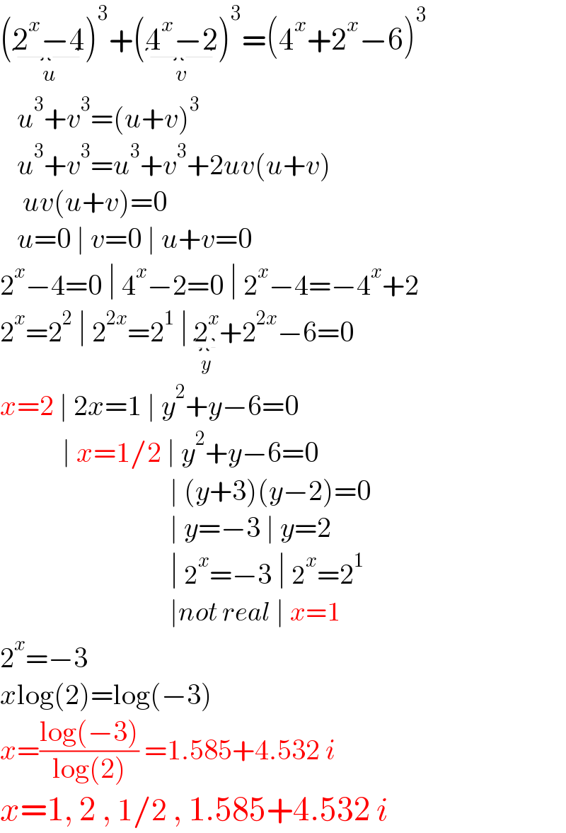 (2^x −4_(u) )^3 +(4^x −2_(v) )^3 =(4^x +2^x −6)^3      u^3 +v^3 =(u+v)^3      u^3 +v^3 =u^3 +v^3 +2uv(u+v)      uv(u+v)=0     u=0 ∣ v=0 ∣ u+v=0  2^x −4=0 ∣ 4^x −2=0 ∣ 2^x −4=−4^x +2  2^x =2^2  ∣ 2^(2x) =2^1  ∣ 2^x _(y) +2^(2x) −6=0  x=2 ∣ 2x=1 ∣ y^2 +y−6=0             ∣ x=1/2 ∣ y^2 +y−6=0                                ∣ (y+3)(y−2)=0                                ∣ y=−3 ∣ y=2                                ∣ 2^x =−3 ∣ 2^x =2^1                                 ∣not real ∣ x=1  2^x =−3  xlog(2)=log(−3)  x=((log(−3))/(log(2))) =1.585+4.532 i   x=1, 2 , 1/2 , 1.585+4.532 i  