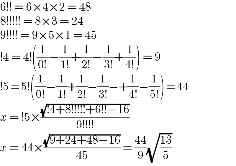 6!! = 6×4×2 = 48  8!!!!! = 8×3 = 24  9!!!! = 9×5×1 = 45  !4 = 4!((1/(0!))−(1/(1!))+(1/(2!))−(1/(3!))+(1/(4!))) = 9  !5 = 5!((1/(0!))−(1/(1!))+(1/(2!))−(1/(3!))−+(1/(4!))−(1/(5!))) = 44  x = !5×((√(!4+8!!!!!+6!!−16))/(9!!!!))  x = 44×((√(9+24+48−16))/(45)) = ((44)/9)(√((13)/5))  