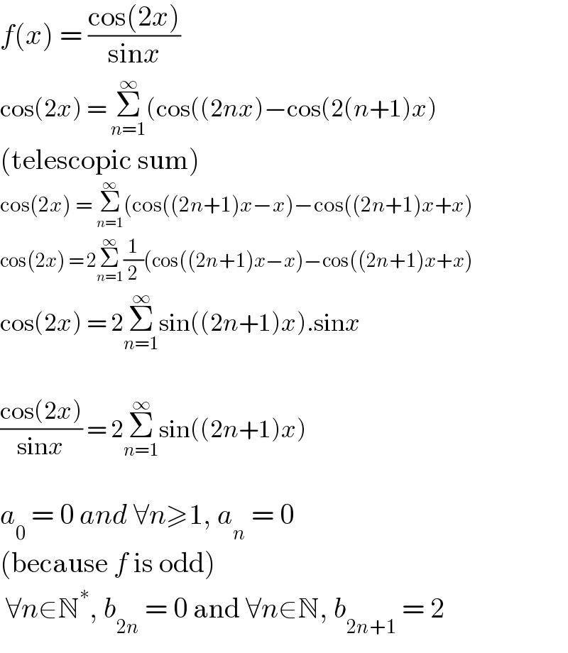 f(x) = ((cos(2x))/(sinx))  cos(2x) = Σ_(n=1) ^∞ (cos((2nx)−cos(2(n+1)x)  (telescopic sum)  cos(2x) = Σ_(n=1) ^∞ (cos((2n+1)x−x)−cos((2n+1)x+x)  cos(2x) = 2Σ_(n=1) ^∞ (1/2)(cos((2n+1)x−x)−cos((2n+1)x+x)  cos(2x) = 2Σ_(n=1) ^∞ sin((2n+1)x).sinx    ((cos(2x))/(sinx)) = 2Σ_(n=1) ^∞ sin((2n+1)x)    a_0  = 0 and ∀n≥1, a_n  = 0  (because f is odd)   ∀n∈N^∗ , b_(2n)  = 0 and ∀n∈N, b_(2n+1)  = 2  