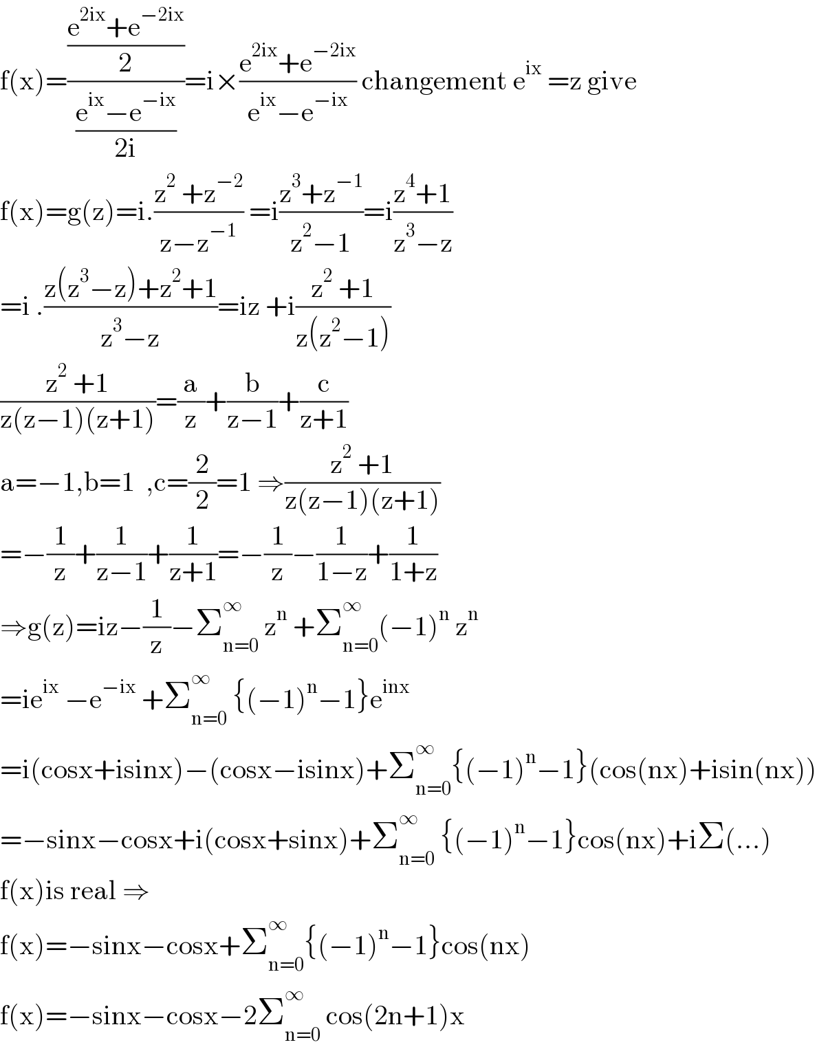 f(x)=(((e^(2ix) +e^(−2ix) )/2)/((e^(ix) −e^(−ix) )/(2i)))=i×((e^(2ix) +e^(−2ix) )/(e^(ix) −e^(−ix) )) changement e^(ix)  =z give  f(x)=g(z)=i.((z^2  +z^(−2) )/(z−z^(−1) )) =i((z^3 +z^(−1) )/(z^2 −1))=i((z^4 +1)/(z^3 −z))  =i .((z(z^3 −z)+z^2 +1)/(z^3 −z))=iz +i((z^2  +1)/(z(z^2 −1)))  ((z^2  +1)/(z(z−1)(z+1)))=(a/z)+(b/(z−1))+(c/(z+1))  a=−1,b=1  ,c=(2/2)=1 ⇒((z^2  +1)/(z(z−1)(z+1)))  =−(1/z)+(1/(z−1))+(1/(z+1))=−(1/z)−(1/(1−z))+(1/(1+z))  ⇒g(z)=iz−(1/z)−Σ_(n=0) ^∞  z^n  +Σ_(n=0) ^∞ (−1)^n  z^n   =ie^(ix)  −e^(−ix)  +Σ_(n=0) ^∞  {(−1)^n −1}e^(inx)   =i(cosx+isinx)−(cosx−isinx)+Σ_(n=0) ^∞ {(−1)^n −1}(cos(nx)+isin(nx))  =−sinx−cosx+i(cosx+sinx)+Σ_(n=0) ^∞  {(−1)^n −1}cos(nx)+iΣ(...)  f(x)is real ⇒  f(x)=−sinx−cosx+Σ_(n=0) ^∞ {(−1)^n −1}cos(nx)  f(x)=−sinx−cosx−2Σ_(n=0) ^∞  cos(2n+1)x  