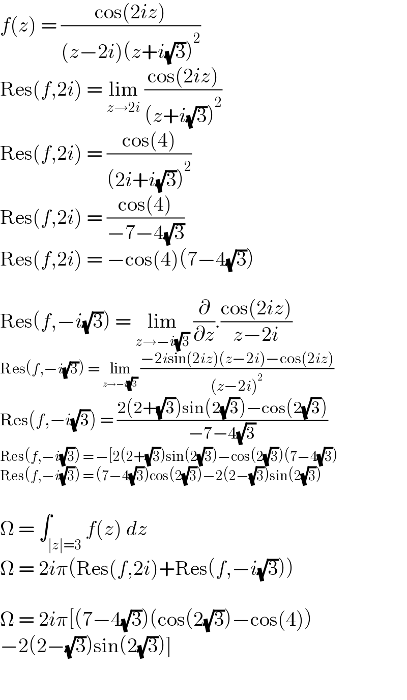 f(z) = ((cos(2iz))/((z−2i)(z+i(√3))^2 ))  Res(f,2i) = lim_(z→2i)  ((cos(2iz))/((z+i(√3))^2 ))  Res(f,2i) = ((cos(4))/((2i+i(√3))^2 ))  Res(f,2i) = ((cos(4))/(−7−4(√3)))  Res(f,2i) = −cos(4)(7−4(√3))    Res(f,−i(√3)) = lim_(z→−i(√3))  (∂/∂z).((cos(2iz))/(z−2i))  Res(f,−i(√3)) = lim_(z→−i(√3))  ((−2isin(2iz)(z−2i)−cos(2iz))/((z−2i)^2 ))  Res(f,−i(√3)) = ((2(2+(√3))sin(2(√3))−cos(2(√3)))/(−7−4(√3)))  Res(f,−i(√3)) = −[2(2+(√3))sin(2(√3))−cos(2(√3))(7−4(√3))  Res(f,−i(√3)) = (7−4(√3))cos(2(√3))−2(2−(√3))sin(2(√3))    Ω = ∫_(∣z∣=3) f(z) dz  Ω = 2iπ(Res(f,2i)+Res(f,−i(√3)))    Ω = 2iπ[(7−4(√3))(cos(2(√3))−cos(4))  −2(2−(√3))sin(2(√3))]    