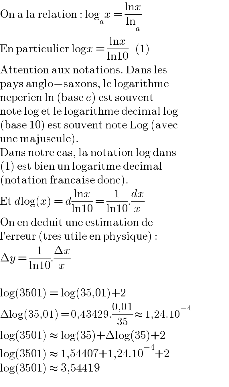 On a la relation : log_a x = ((lnx)/(ln_a ))  En particulier logx = ((lnx)/(ln10))   (1)  Attention aux notations. Dans les  pays anglo−saxons, le logarithme  neperien ln (base e) est souvent  note log et le logarithme decimal log  (base 10) est souvent note Log (avec  une majuscule).  Dans notre cas, la notation log dans  (1) est bien un logaritme decimal  (notation francaise donc).  Et dlog(x) = d((lnx)/(ln10)) = (1/(ln10)).(dx/x)  On en deduit une estimation de  l′erreur (tres utile en physique) :  Δy = (1/(ln10)).((Δx)/x)    log(3501) = log(35,01)+2  Δlog(35,01) = 0,43429.((0,01)/(35)) ≈ 1,24.10^(−4)   log(3501) ≈ log(35)+Δlog(35)+2  log(3501) ≈ 1,54407+1,24.10^(−4) +2  log(3501) ≈ 3,54419  