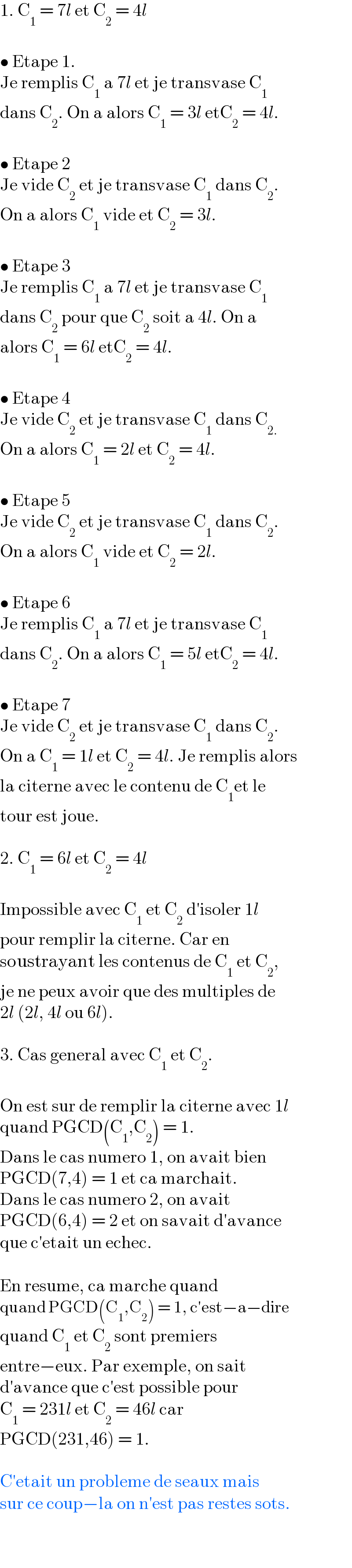 1. C_1  = 7l et C_2  = 4l    • Etape 1.  Je remplis C_1  a 7l et je transvase C_1    dans C_2 . On a alors C_1  = 3l etC_2  = 4l.    • Etape 2  Je vide C_2  et je transvase C_1  dans C_2 .  On a alors C_1  vide et C_2  = 3l.    • Etape 3  Je remplis C_1  a 7l et je transvase C_1   dans C_2  pour que C_2  soit a 4l. On a  alors C_1  = 6l etC_2  = 4l.    • Etape 4  Je vide C_2  et je transvase C_1  dans C_(2.)   On a alors C_1  = 2l et C_2  = 4l.    • Etape 5  Je vide C_2  et je transvase C_1  dans C_2 .  On a alors C_1  vide et C_2  = 2l.    • Etape 6  Je remplis C_1  a 7l et je transvase C_1   dans C_2 . On a alors C_1  = 5l etC_2  = 4l.    • Etape 7  Je vide C_2  et je transvase C_1  dans C_2 .  On a C_1  = 1l et C_2  = 4l. Je remplis alors  la citerne avec le contenu de C_1 et le  tour est joue.    2. C_1  = 6l et C_2  = 4l    Impossible avec C_1  et C_2  d′isoler 1l  pour remplir la citerne. Car en  soustrayant les contenus de C_1  et C_2 ,  je ne peux avoir que des multiples de  2l (2l, 4l ou 6l).    3. Cas general avec C_1  et C_2 .    On est sur de remplir la citerne avec 1l  quand PGCD(C_1 ,C_2 ) = 1.  Dans le cas numero 1, on avait bien  PGCD(7,4) = 1 et ca marchait.  Dans le cas numero 2, on avait  PGCD(6,4) = 2 et on savait d′avance  que c′etait un echec.    En resume, ca marche quand  quand PGCD(C_1 ,C_2 ) = 1, c′est−a−dire  quand C_1  et C_2  sont premiers  entre−eux. Par exemple, on sait  d′avance que c′est possible pour  C_1  = 231l et C_2  = 46l car  PGCD(231,46) = 1.    C′etait un probleme de seaux mais  sur ce coup−la on n′est pas restes sots.  