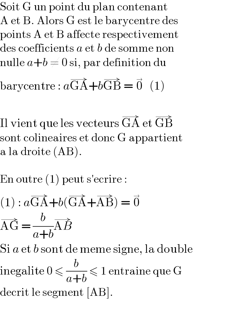 Soit G un point du plan contenant  A et B. Alors G est le barycentre des  points A et B affecte respectivement  des coefficients a et b de somme non  nulle a+b ≠ 0 si, par definition du  barycentre : aGA^(→) +bGB^(→)  = 0^(→)    (1)    Il vient que les vecteurs GA^(→)  et GB^(→)   sont colineaires et donc G appartient  a la droite (AB).    En outre (1) peut s′ecrire :  (1) : aGA^(→) +b(GA^(→) +AB^(→) ) = 0^(→)   AG^(→)  = (b/(a+b))AB^(→)   Si a et b sont de meme signe, la double  inegalite 0 ≤ (b/(a+b)) ≤ 1 entraine que G  decrit le segment [AB].  