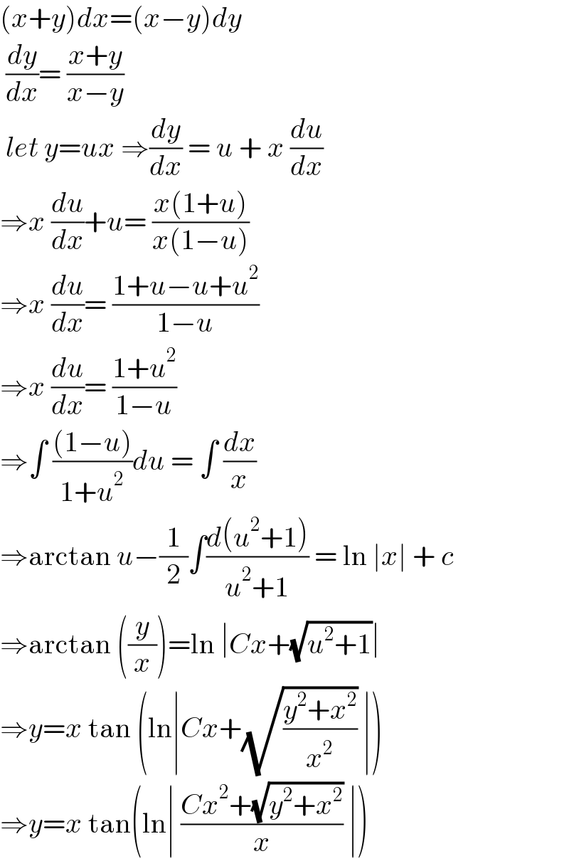 (x+y)dx=(x−y)dy   (dy/dx)= ((x+y)/(x−y))   let y=ux ⇒(dy/dx) = u + x (du/dx)  ⇒x (du/dx)+u= ((x(1+u))/(x(1−u)))  ⇒x (du/dx)= ((1+u−u+u^2 )/(1−u))  ⇒x (du/dx)= ((1+u^2 )/(1−u))  ⇒∫ (((1−u))/(1+u^2 ))du = ∫ (dx/x)  ⇒arctan u−(1/2)∫((d(u^2 +1))/(u^2 +1)) = ln ∣x∣ + c  ⇒arctan ((y/x))=ln ∣Cx+(√(u^2 +1))∣  ⇒y=x tan (ln∣Cx+(√((y^2 +x^2 )/x^2 )) ∣)  ⇒y=x tan(ln∣ ((Cx^2 +(√(y^2 +x^2 )))/x) ∣)  
