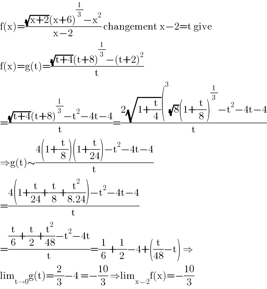 f(x)=(((√(x+2))(x+6)^(1/3) −x^2 )/(x−2)) changement x−2=t give  f(x)=g(t)=(((√(t+4))(t+8)^(1/3) −(t+2)^2 )/t)  =(((√(t+4))(t+8)^(1/3) −t^2 −4t−4)/t)=((2(√(1+(t/4)))(^3 (√8)(1+(t/8))^(1/3) −t^2 −4t−4)/t)  ⇒g(t)∼((4(1+(t/8))(1+(t/(24)))−t^2 −4t−4)/t)  =((4(1+(t/(24))+(t/8)+(t^2 /(8.24)))−t^2 −4t−4)/t)  =(((t/6)+(t/2)+(t^2 /(48))−t^2 −4t)/t)=(1/6)+(1/2)−4+((t/(48))−t) ⇒  lim_(t→0) g(t)=(2/3)−4 =−((10)/3) ⇒lim_(x⌣2) f(x)=−((10)/3)  