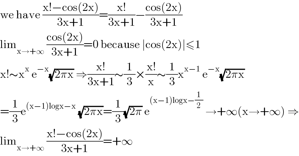 we have ((x!−cos(2x))/(3x+1))=((x!)/(3x+1))−((cos(2x))/(3x+1))  lim_(x→+∞)  ((cos(2x))/(3x+1))=0 because ∣cos(2x)∣≤1  x!∼x^x  e^(−x) (√(2πx)) ⇒((x!)/(3x+1))∼(1/3)×((x!)/x)∼(1/3)x^(x−1)  e^(−x) (√(2πx))  =(1/3)e^((x−1)logx−x)  (√(2πx))=(1/3)(√(2π)) e^((x−1)logx−(1/2))  →+∞(x→+∞) ⇒  lim_(x→+∞)  ((x!−cos(2x))/(3x+1))=+∞  