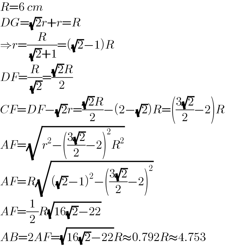R=6 cm  DG=(√2)r+r=R  ⇒r=(R/( (√2)+1))=((√2)−1)R  DF=(R/( (√2)))=(((√2)R)/2)  CF=DF−(√2)r=(((√2)R)/2)−(2−(√2))R=(((3(√2))/2)−2)R  AF=(√(r^2 −(((3(√2))/2)−2)^2 R^2 ))  AF=R(√(((√2)−1)^2 −(((3(√2))/2)−2)^2 ))  AF=(1/2)R(√(16(√2)−22))  AB=2AF=(√(16(√2)−22))R≈0.792R≈4.753  