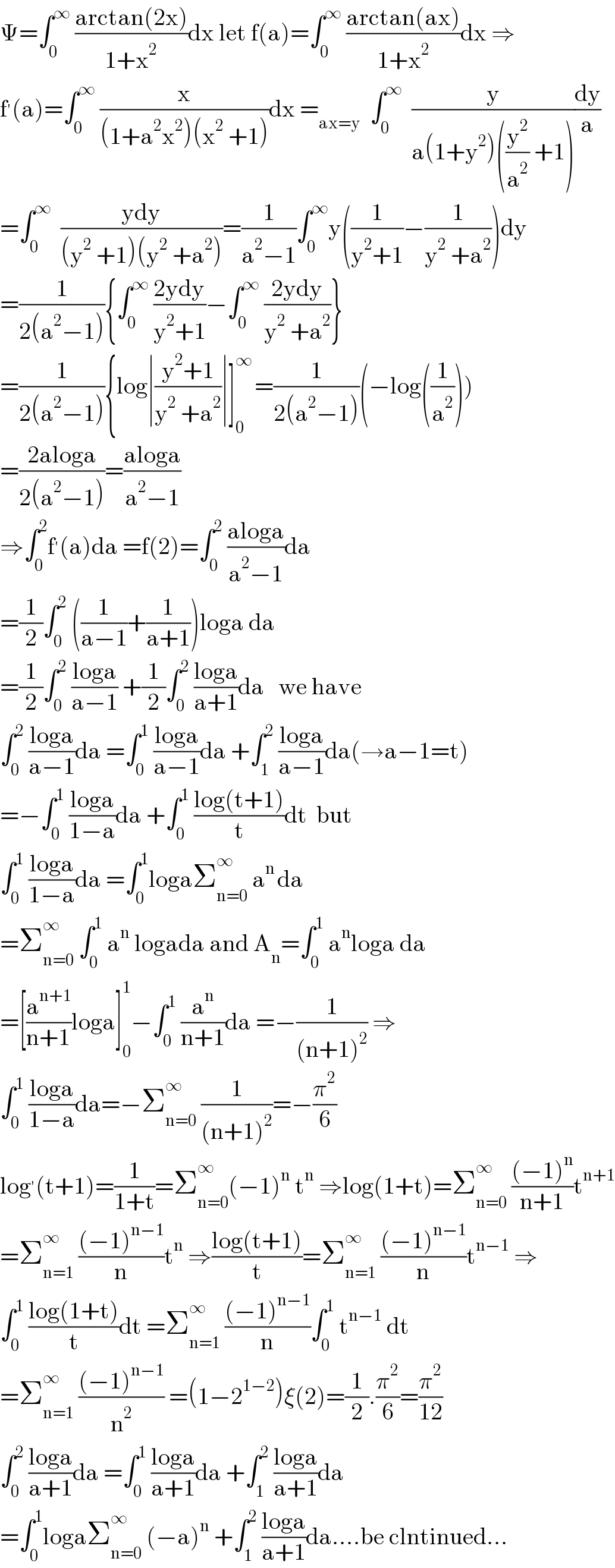 Ψ=∫_0 ^∞  ((arctan(2x))/(1+x^2 ))dx let f(a)=∫_0 ^∞  ((arctan(ax))/(1+x^2 ))dx ⇒  f^′ (a)=∫_0 ^∞  (x/((1+a^2 x^2 )(x^2  +1)))dx =_(ax=y)   ∫_0 ^∞   (y/(a(1+y^2 )((y^2 /a^2 ) +1)))(dy/a)  =∫_0 ^∞   ((ydy)/((y^2  +1)(y^2  +a^2 )))=(1/(a^2 −1))∫_0 ^∞ y((1/(y^2 +1))−(1/(y^2  +a^2 )))dy  =(1/(2(a^2 −1))){∫_0 ^∞  ((2ydy)/(y^2 +1))−∫_0 ^∞  ((2ydy)/(y^2  +a^2 ))}  =(1/(2(a^2 −1))){log∣((y^2 +1)/(y^2  +a^2 ))∣]_0 ^(∞ ) =(1/(2(a^2 −1)))(−log((1/a^2 )))  =((2aloga)/(2(a^2 −1)))=((aloga)/(a^2 −1))  ⇒∫_0 ^2 f^′ (a)da =f(2)=∫_0 ^2  ((aloga)/(a^2 −1))da  =(1/2)∫_0 ^2  ((1/(a−1))+(1/(a+1)))loga da  =(1/2)∫_0 ^2  ((loga)/(a−1)) +(1/2)∫_0 ^2  ((loga)/(a+1))da   we have  ∫_0 ^2  ((loga)/(a−1))da =∫_0 ^1  ((loga)/(a−1))da +∫_1 ^2  ((loga)/(a−1))da(→a−1=t)  =−∫_0 ^1  ((loga)/(1−a))da +∫_0 ^1  ((log(t+1))/t)dt  but  ∫_0 ^1  ((loga)/(1−a))da =∫_0 ^1 logaΣ_(n=0) ^∞  a^(n ) da  =Σ_(n=0) ^∞  ∫_0 ^1  a^n  logada and A_n =∫_0 ^1  a^n loga da  =[(a^(n+1) /(n+1))loga]_0 ^1 −∫_0 ^1  (a^n /(n+1))da =−(1/((n+1)^2 )) ⇒  ∫_0 ^1  ((loga)/(1−a))da=−Σ_(n=0) ^∞  (1/((n+1)^2 ))=−(π^2 /6)  log^′ (t+1)=(1/(1+t))=Σ_(n=0) ^∞ (−1)^n  t^n  ⇒log(1+t)=Σ_(n=0) ^∞  (((−1)^n )/(n+1))t^(n+1)   =Σ_(n=1) ^∞  (((−1)^(n−1) )/n)t^n  ⇒((log(t+1))/t)=Σ_(n=1) ^∞  (((−1)^(n−1) )/n)t^(n−1)  ⇒  ∫_0 ^1  ((log(1+t))/t)dt =Σ_(n=1) ^∞  (((−1)^(n−1) )/n)∫_0 ^1  t^(n−1)  dt  =Σ_(n=1) ^∞  (((−1)^(n−1) )/n^2 ) =(1−2^(1−2) )ξ(2)=(1/2).(π^2 /6)=(π^2 /(12))  ∫_0 ^2  ((loga)/(a+1))da =∫_0 ^1  ((loga)/(a+1))da +∫_1 ^2  ((loga)/(a+1))da  =∫_0 ^1 logaΣ_(n=0) ^∞  (−a)^n  +∫_1 ^2  ((loga)/(a+1))da....be clntinued...  