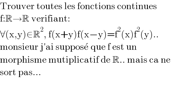 Trouver toutes les fonctions continues  f:R→R verifiant:  ∀(x,y)∈R^2 , f(x+y)f(x−y)=f^2 (x)f^2 (y)..  monsieur j′ai suppose^   que f est un   morphisme mutiplicatif de R.. mais ca ne  sort pas...  
