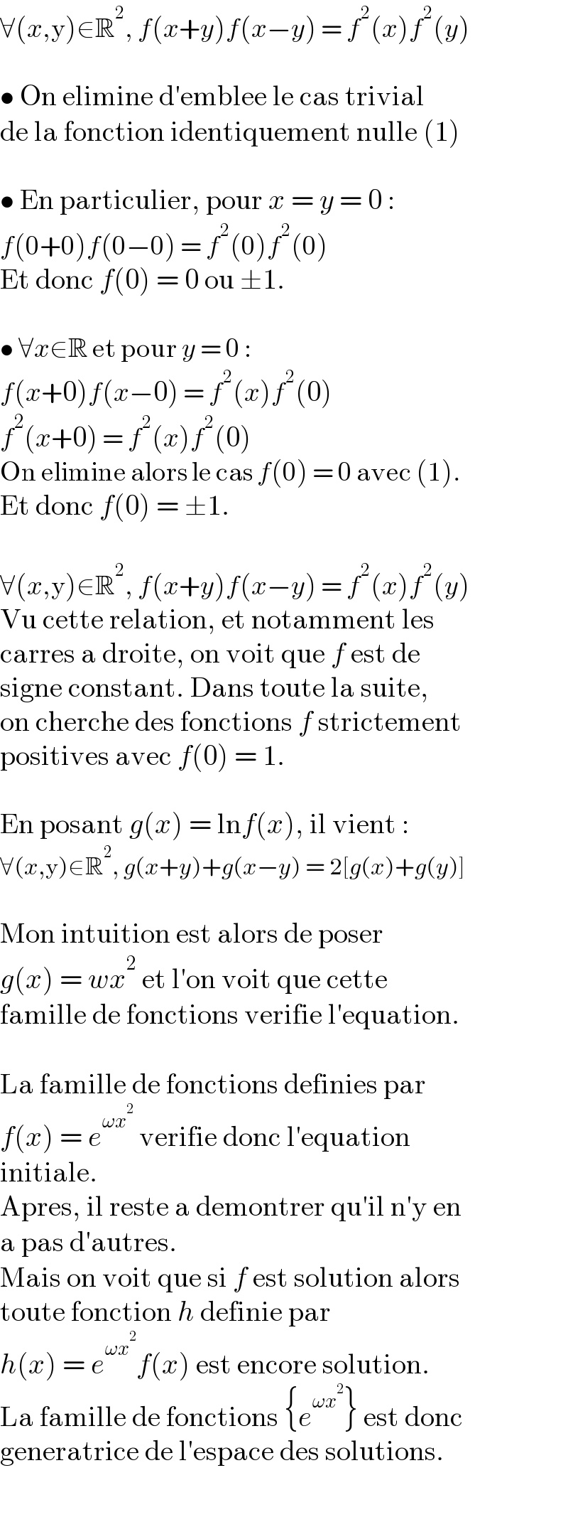∀(x,y)∈R^2 , f(x+y)f(x−y) = f^2 (x)f^2 (y)    • On elimine d′emblee le cas trivial  de la fonction identiquement nulle (1)    • En particulier, pour x = y = 0 :  f(0+0)f(0−0) = f^2 (0)f^2 (0)  Et donc f(0) = 0 ou ±1.     • ∀x∈R et pour y = 0 :  f(x+0)f(x−0) = f^2 (x)f^2 (0)  f^2 (x+0) = f^2 (x)f^2 (0)  On elimine alors le cas f(0) = 0 avec (1).  Et donc f(0) = ±1.    ∀(x,y)∈R^2 , f(x+y)f(x−y) = f^2 (x)f^2 (y)  Vu cette relation, et notamment les  carres a droite, on voit que f est de  signe constant. Dans toute la suite,  on cherche des fonctions f strictement  positives avec f(0) = 1.    En posant g(x) = lnf(x), il vient :  ∀(x,y)∈R^2 , g(x+y)+g(x−y) = 2[g(x)+g(y)]    Mon intuition est alors de poser  g(x) = wx^2  et l′on voit que cette  famille de fonctions verifie l′equation.    La famille de fonctions definies par  f(x) = e^(ωx^2 )  verifie donc l′equation  initiale.  Apres, il reste a demontrer qu′il n′y en  a pas d′autres.  Mais on voit que si f est solution alors  toute fonction h definie par  h(x) = e^(ωx^2 ) f(x) est encore solution.  La famille de fonctions {e^(ωx^2 ) } est donc  generatrice de l′espace des solutions.  