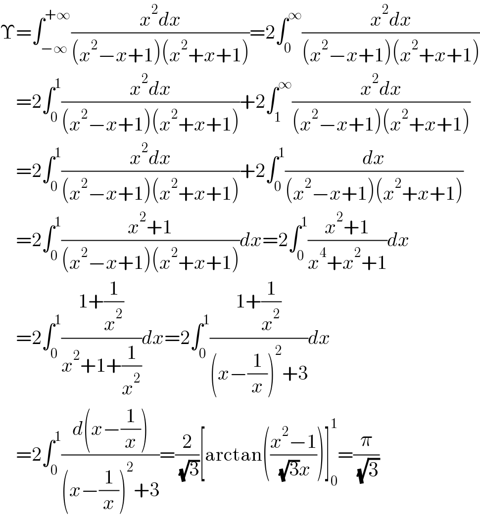 Υ=∫_(−∞) ^(+∞) ((x^2 dx)/((x^2 −x+1)(x^2 +x+1)))=2∫_0 ^∞ ((x^2 dx)/((x^2 −x+1)(x^2 +x+1)))      =2∫_0 ^1 ((x^2 dx)/((x^2 −x+1)(x^2 +x+1)))+2∫_1 ^∞ ((x^2 dx)/((x^2 −x+1)(x^2 +x+1)))      =2∫_0 ^1 ((x^2 dx)/((x^2 −x+1)(x^2 +x+1)))+2∫_0 ^1 (dx/((x^2 −x+1)(x^2 +x+1)))      =2∫_0 ^1 ((x^2 +1)/((x^2 −x+1)(x^2 +x+1)))dx=2∫_0 ^1 ((x^2 +1)/(x^4 +x^2 +1))dx      =2∫_0 ^1 ((1+(1/x^2 ))/(x^2 +1+(1/x^2 )))dx=2∫_0 ^1 ((1+(1/x^2 ))/((x−(1/x))^2 +3))dx      =2∫_0 ^1 ((d(x−(1/x)))/((x−(1/x))^2 +3))=(2/( (√3)))[arctan(((x^2 −1)/( (√3)x)))]_0 ^1 =(π/( (√3)))  