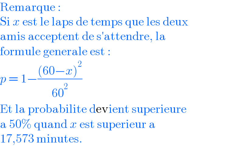 Remarque :  Si x est le laps de temps que les deux  amis acceptent de s′attendre, la   formule generale est :  p = 1−(((60−x)^2 )/(60^2 ))   Et la probabilite devient superieure  a 50% quand x est superieur a  17,573 minutes.  