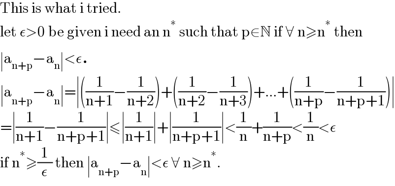 This is what i tried.  let ε>0 be given i need an n^∗  such that p∈N if ∀ n≥n^∗  then  ∣a_(n+p) −a_n ∣<ε.  ∣a_(n+p) −a_n ∣=∣((1/(n+1))−(1/(n+2)))+((1/(n+2))−(1/(n+3)))+...+((1/(n+p))−(1/(n+p+1)))∣  =∣(1/(n+1))−(1/(n+p+1))∣≤∣(1/(n+1))∣+∣(1/(n+p+1))∣<(1/n)+(1/(n+p))<(1/n)<ε  if n^∗ ≥(1/ε) then ∣a_(n+p) −a_n ∣<ε ∀ n≥n^∗ .  