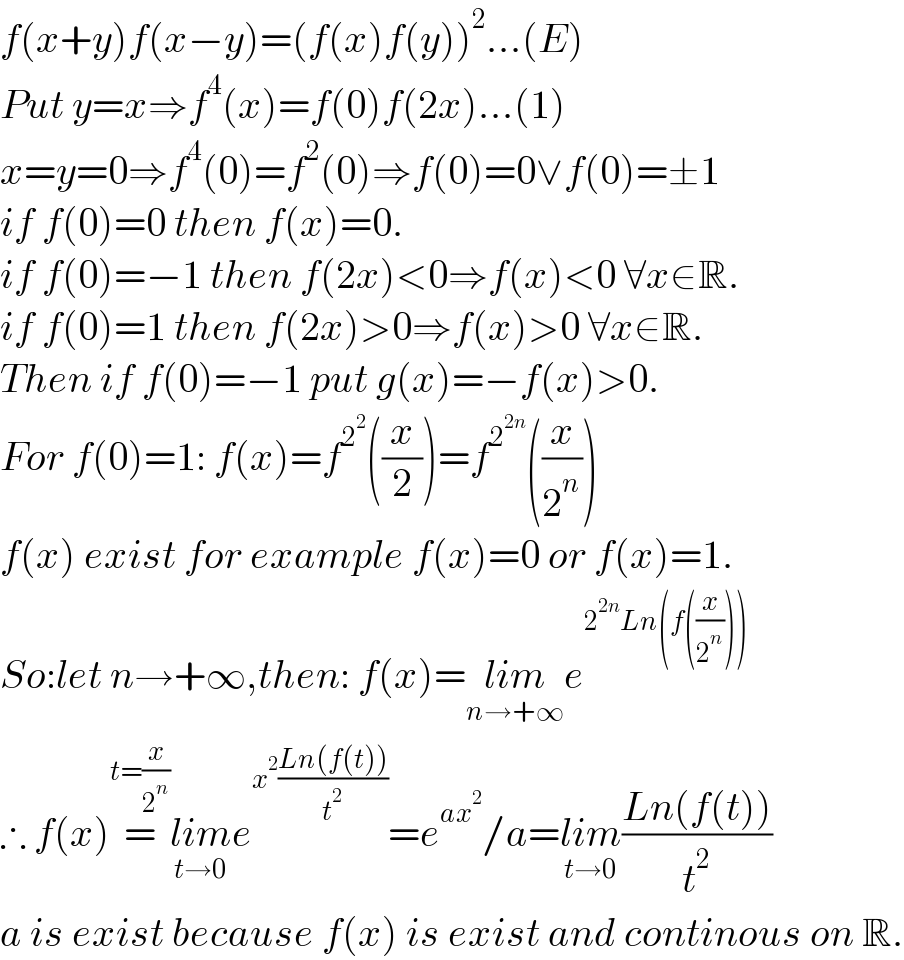 f(x+y)f(x−y)=(f(x)f(y))^2 ...(E)  Put y=x⇒f^4 (x)=f(0)f(2x)...(1)  x=y=0⇒f^4 (0)=f^2 (0)⇒f(0)=0∨f(0)=±1  if f(0)=0 then f(x)=0.  if f(0)=−1 then f(2x)<0⇒f(x)<0 ∀x∈R.  if f(0)=1 then f(2x)>0⇒f(x)>0 ∀x∈R.  Then if f(0)=−1 put g(x)=−f(x)>0.  For f(0)=1: f(x)=f^2^2  ((x/2))=f^2^(2n)  ((x/2^n ))  f(x) exist for example f(x)=0 or f(x)=1.  So:let n→+∞,then: f(x)=lim_(n→+∞) e^(2^(2n) Ln(f((x/2^n ))))   ∴ f(x)=^(t=(x/2^n )) lim_(t→0) e^(x^2 ((Ln(f(t)))/t^2 )) =e^(ax^2 ) /a=lim_(t→0) ((Ln(f(t)))/t^2 )  a is exist because f(x) is exist and continous on R.  