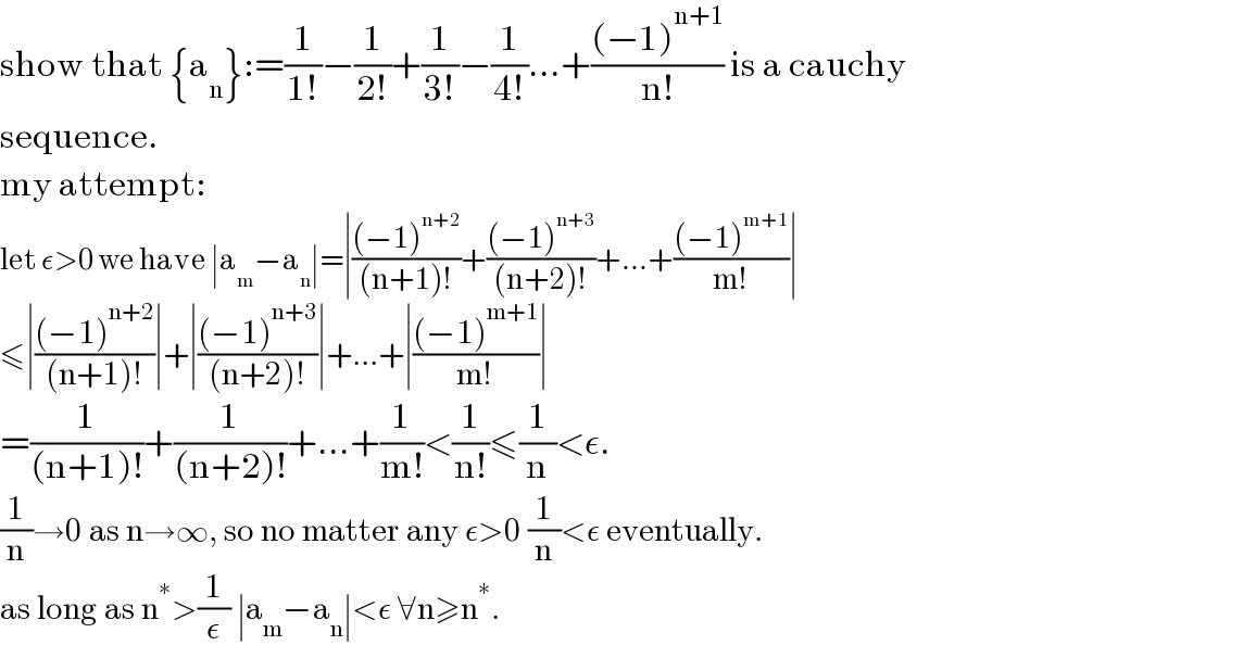 show that {a_n }:=(1/(1!))−(1/(2!))+(1/(3!))−(1/(4!))...+(((−1)^(n+1) )/(n!)) is a cauchy  sequence.  my attempt:  let ε>0 we have ∣a_m −a_n ∣=∣(((−1)^(n+2) )/((n+1)!))+(((−1)^(n+3) )/((n+2)!))+...+(((−1)^(m+1) )/(m!))∣  ≤∣(((−1)^(n+2) )/((n+1)!))∣+∣(((−1)^(n+3) )/((n+2)!))∣+...+∣(((−1)^(m+1) )/(m!))∣  =(1/((n+1)!))+(1/((n+2)!))+...+(1/(m!))<(1/(n!))≤(1/n)<ε.  (1/n)→0 as n→∞, so no matter any ε>0 (1/n)<ε eventually.  as long as n^∗ >(1/ε) ∣a_m −a_n ∣<ε ∀n≥n^∗ .   