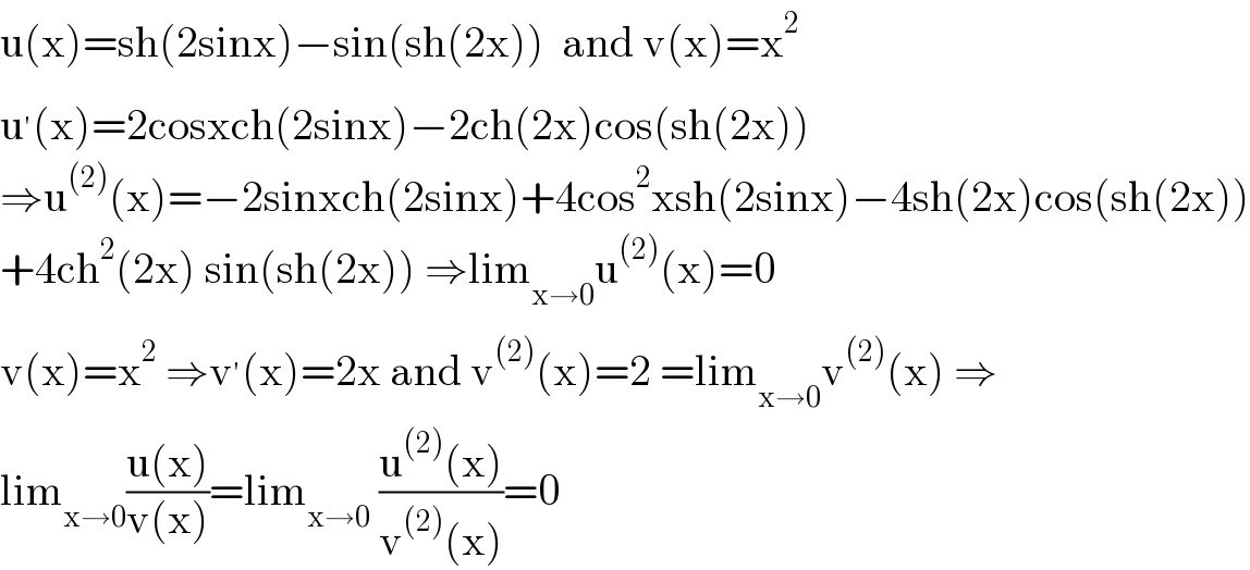 u(x)=sh(2sinx)−sin(sh(2x))  and v(x)=x^2   u^′ (x)=2cosxch(2sinx)−2ch(2x)cos(sh(2x))  ⇒u^((2)) (x)=−2sinxch(2sinx)+4cos^2 xsh(2sinx)−4sh(2x)cos(sh(2x))  +4ch^2 (2x) sin(sh(2x)) ⇒lim_(x→0) u^((2)) (x)=0  v(x)=x^2  ⇒v^′ (x)=2x and v^((2)) (x)=2 =lim_(x→0) v^((2)) (x) ⇒  lim_(x→0) ((u(x))/(v(x)))=lim_(x→0)  ((u^((2)) (x))/(v^((2)) (x)))=0  