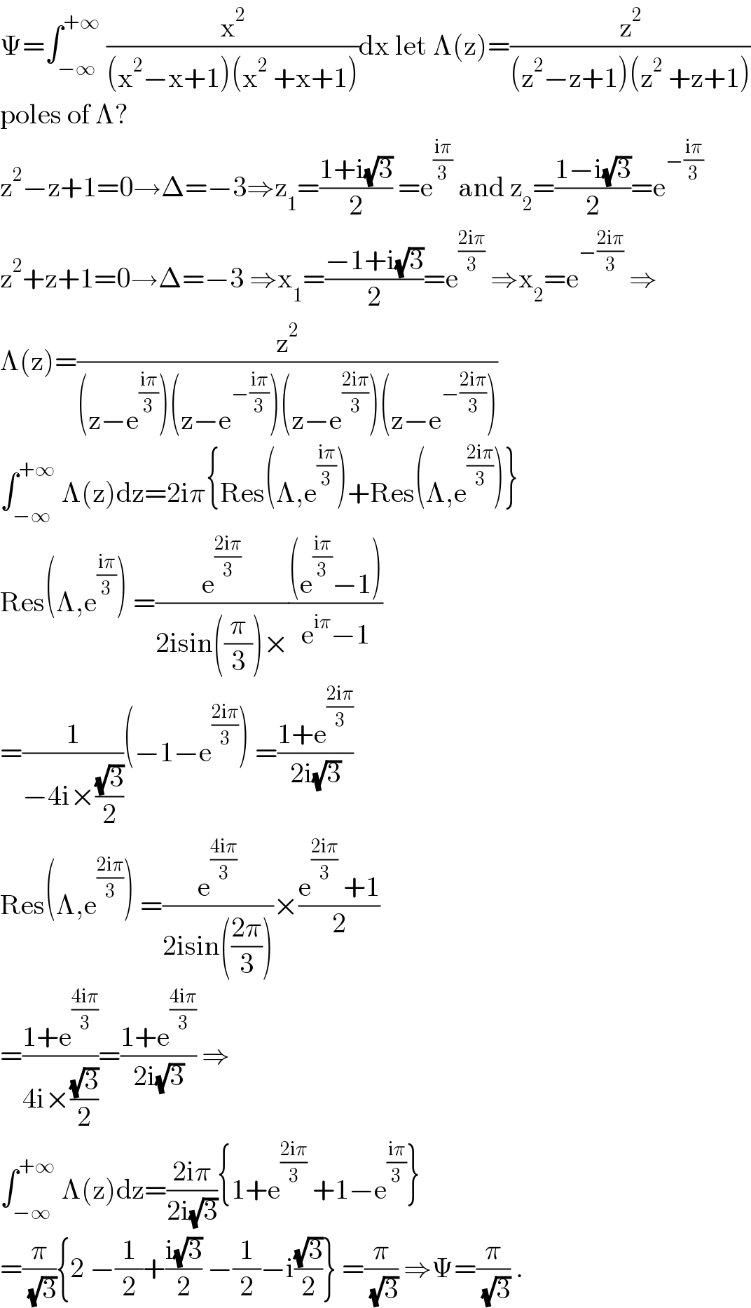 Ψ=∫_(−∞) ^(+∞)  (x^2 /((x^2 −x+1)(x^2  +x+1)))dx let Λ(z)=(z^2 /((z^2 −z+1)(z^2  +z+1)))  poles of Λ?  z^2 −z+1=0→Δ=−3⇒z_1 =((1+i(√3))/2) =e^((iπ)/3)  and z_2 =((1−i(√3))/2)=e^(−((iπ)/3))   z^2 +z+1=0→Δ=−3 ⇒x_1 =((−1+i(√3))/2)=e^((2iπ)/3)  ⇒x_2 =e^(−((2iπ)/3))  ⇒  Λ(z)=(z^2 /((z−e^((iπ)/3) )(z−e^(−((iπ)/3)) )(z−e^((2iπ)/3) )(z−e^(−((2iπ)/3)) )))  ∫_(−∞) ^(+∞)  Λ(z)dz=2iπ{Res(Λ,e^((iπ)/3) )+Res(Λ,e^((2iπ)/3) )}  Res(Λ,e^((iπ)/3) ) =(e^((2iπ)/3) /(2isin((π/3))×))(((e^((iπ)/3) −1))/(e^(iπ) −1))  =(1/(−4i×((√3)/2)))(−1−e^((2iπ)/3) ) =((1+e^((2iπ)/3) )/(2i(√3)))  Res(Λ,e^((2iπ)/3) ) =(e^((4iπ)/3) /(2isin(((2π)/3))))×((e^((2iπ)/3)  +1)/2)  =((1+e^((4iπ)/3) )/(4i×((√3)/2)))=((1+e^((4iπ)/3) )/(2i(√3))) ⇒  ∫_(−∞) ^(+∞)  Λ(z)dz=((2iπ)/(2i(√3))){1+e^((2iπ)/3)  +1−e^((iπ)/3) }  =(π/( (√3))){2 −(1/2)+((i(√3))/2) −(1/2)−i((√3)/2)} =(π/( (√3))) ⇒Ψ=(π/( (√3))) .  