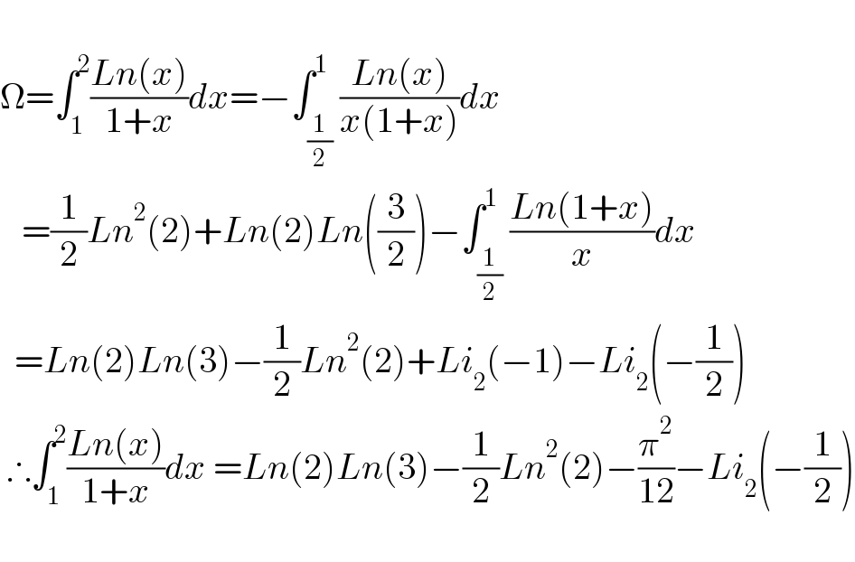   Ω=∫_1 ^2 ((Ln(x))/(1+x))dx=−∫_(1/2) ^1 ((Ln(x))/(x(1+x)))dx     =(1/2)Ln^2 (2)+Ln(2)Ln((3/2))−∫_(1/2) ^1 ((Ln(1+x))/x)dx    =Ln(2)Ln(3)−(1/2)Ln^2 (2)+Li_2 (−1)−Li_2 (−(1/2))   ∴∫_1 ^2 ((Ln(x))/(1+x))dx =Ln(2)Ln(3)−(1/2)Ln^2 (2)−(π^2 /(12))−Li_2 (−(1/2))    