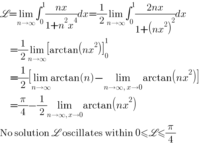 L=lim_(n→∞) ∫_0 ^1 ((nx)/(1+n^2 x^4 ))dx=(1/2)lim_(n→∞) ∫_0 ^1 ((2nx)/(1+(nx^2 )^2 ))dx       =(1/2)lim_(n→∞) [arctan(nx^2 )]_0 ^1        =(1/2)[lim_(n→∞) arctan(n)−lim_(n→∞, x→0) arctan(nx^2 )]       =(π/4)−(1/2)lim_(n→∞, x→0) arctan(nx^2 )  No solution L oscillates within 0≤L≤(π/4)  