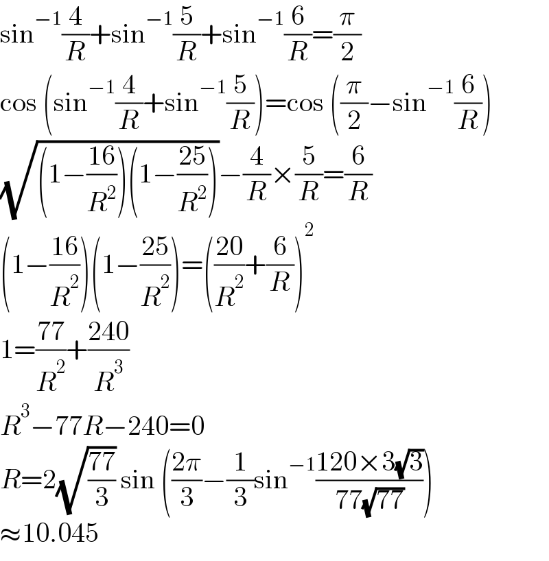 sin^(−1) (4/R)+sin^(−1) (5/R)+sin^(−1) (6/R)=(π/2)  cos (sin^(−1) (4/R)+sin^(−1) (5/R))=cos ((π/2)−sin^(−1) (6/R))  (√((1−((16)/R^2 ))(1−((25)/R^2 ))))−(4/R)×(5/R)=(6/R)  (1−((16)/R^2 ))(1−((25)/R^2 ))=(((20)/R^2 )+(6/R))^2   1=((77)/R^2 )+((240)/R^3 )  R^3 −77R−240=0  R=2(√((77)/3)) sin (((2π)/3)−(1/3)sin^(−1) ((120×3(√3))/(77(√(77)))))  ≈10.045  