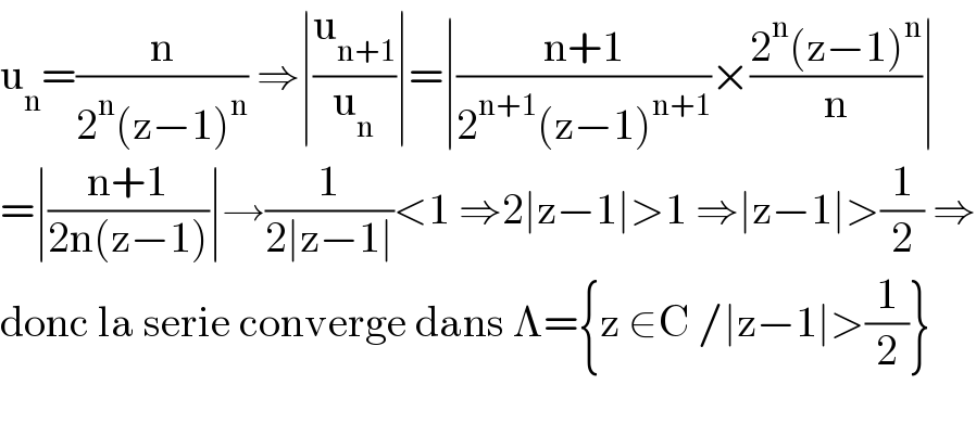 u_n =(n/(2^n (z−1)^n )) ⇒∣(u_(n+1) /u_n )∣=∣((n+1)/(2^(n+1) (z−1)^(n+1) ))×((2^n (z−1)^n )/n)∣  =∣((n+1)/(2n(z−1)))∣→(1/(2∣z−1∣))<1 ⇒2∣z−1∣>1 ⇒∣z−1∣>(1/2) ⇒  donc la serie converge dans Λ={z ∈C /∣z−1∣>(1/2)}    