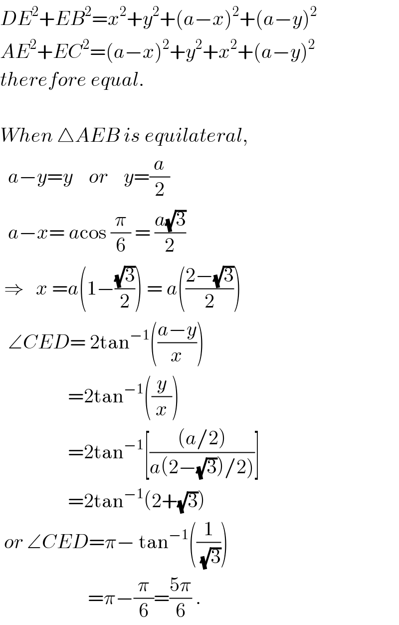 DE^2 +EB^2 =x^2 +y^2 +(a−x)^2 +(a−y)^2   AE^2 +EC^2 =(a−x)^2 +y^2 +x^2 +(a−y)^2   therefore equal.    When △AEB is equilateral,    a−y=y    or    y=(a/2)    a−x= acos (π/6) = ((a(√3))/2)    ⇒   x =a(1−((√3)/2)) = a(((2−(√3))/2))    ∠CED= 2tan^(−1) (((a−y)/x))                   =2tan^(−1) ((y/x))                   =2tan^(−1) [(((a/2))/(a(2−(√3))/2)))]                   =2tan^(−1) (2+(√3))   or ∠CED=π− tan^(−1) ((1/(√3)))                         =π−(π/6)=((5π)/6) .  