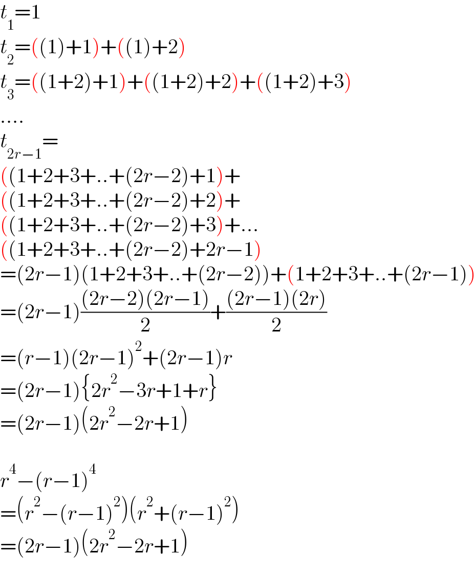 t_1 =1  t_2 =((1)+1)+((1)+2)  t_3 =((1+2)+1)+((1+2)+2)+((1+2)+3)  ....  t_(2r−1) =  ((1+2+3+..+(2r−2)+1)+  ((1+2+3+..+(2r−2)+2)+  ((1+2+3+..+(2r−2)+3)+...  ((1+2+3+..+(2r−2)+2r−1)  =(2r−1)(1+2+3+..+(2r−2))+(1+2+3+..+(2r−1))  =(2r−1)(((2r−2)(2r−1))/2)+(((2r−1)(2r))/2)  =(r−1)(2r−1)^2 +(2r−1)r  =(2r−1){2r^2 −3r+1+r}  =(2r−1)(2r^2 −2r+1)    r^4 −(r−1)^4   =(r^2 −(r−1)^2 )(r^2 +(r−1)^2 )  =(2r−1)(2r^2 −2r+1)  