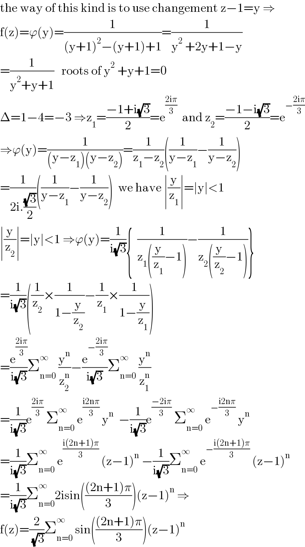 the way of this kind is to use changement z−1=y ⇒  f(z)=ϕ(y)=(1/((y+1)^2 −(y+1)+1))=(1/(y^2  +2y+1−y))  =(1/(y^2 +y+1))   roots of y^2  +y+1=0  Δ=1−4=−3 ⇒z_1 =((−1+i(√3))/2)=e^((2iπ)/3)   and z_2 =((−1−i(√3))/2)=e^(−((2iπ)/3))   ⇒ϕ(y)=(1/((y−z_1 )(y−z_2 )))=(1/(z_1 −z_2 ))((1/(y−z_1 ))−(1/(y−z_2 )))  =(1/(2i.((√3)/2)))((1/(y−z_1 ))−(1/(y−z_2 )))  we have ∣(y/z_1 )∣=∣y∣<1  ∣(y/z_2 )∣=∣y∣<1 ⇒ϕ(y)=(1/(i(√3))){  (1/(z_1 ((y/z_1 )−1)))−(1/(z_2 ((y/z_2 )−1)))}  =(1/(i(√3)))((1/z_2 )×(1/(1−(y/z_2 )))−(1/z_1 )×(1/(1−(y/z_1 ))))  =(e^((2iπ)/3) /(i(√3)))Σ_(n=0) ^∞  (y^n /z_2 ^n )−(e^(−((2iπ)/3)) /(i(√3)))Σ_(n=0) ^∞  (y^n /z_1 ^n )  =(1/(i(√3)))e^((2iπ)/3)  Σ_(n=0) ^∞  e^((i2nπ)/3)  y^n   −(1/(i(√3)))e^((−2iπ)/3)  Σ_(n=0) ^∞  e^(−((i2nπ)/3))  y^n   =(1/(i(√3)))Σ_(n=0) ^∞  e^((i(2n+1)π)/3)  (z−1)^n  −(1/(i(√3)))Σ_(n=0) ^∞  e^(−((i(2n+1)π)/3))  (z−1)^n   =(1/(i(√3)))Σ_(n=0) ^∞ 2isin((((2n+1)π)/3))(z−1)^n  ⇒  f(z)=(2/( (√3)))Σ_(n=0) ^∞  sin((((2n+1)π)/3))(z−1)^n   