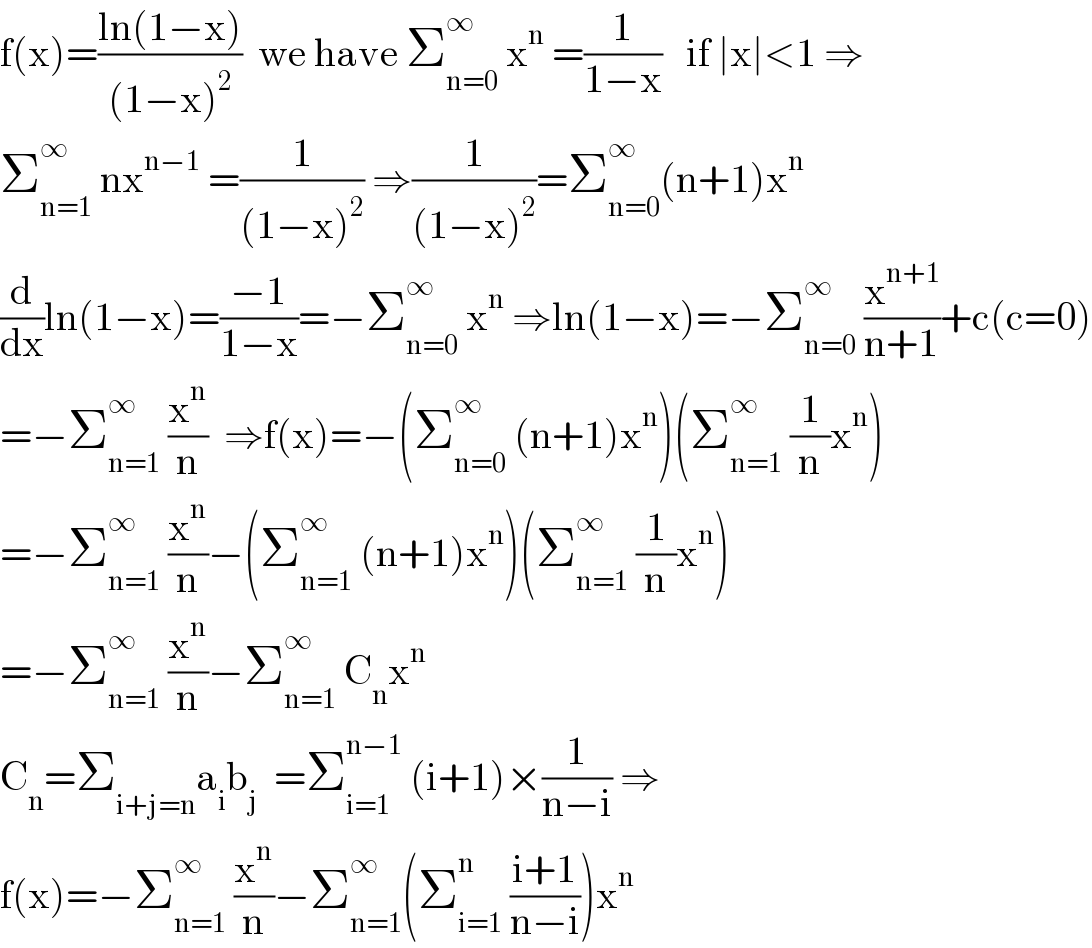 f(x)=((ln(1−x))/((1−x)^2 ))  we have Σ_(n=0) ^∞  x^n  =(1/(1−x))   if ∣x∣<1 ⇒  Σ_(n=1) ^∞  nx^(n−1)  =(1/((1−x)^2 )) ⇒(1/((1−x)^2 ))=Σ_(n=0) ^∞ (n+1)x^n   (d/dx)ln(1−x)=((−1)/(1−x))=−Σ_(n=0) ^∞  x^n  ⇒ln(1−x)=−Σ_(n=0) ^∞  (x^(n+1) /(n+1))+c(c=0)  =−Σ_(n=1) ^∞  (x^n /n)  ⇒f(x)=−(Σ_(n=0) ^∞  (n+1)x^n )(Σ_(n=1) ^∞  (1/n)x^n )  =−Σ_(n=1) ^∞  (x^n /n)−(Σ_(n=1) ^∞  (n+1)x^n )(Σ_(n=1) ^∞  (1/n)x^n )  =−Σ_(n=1) ^∞  (x^n /n)−Σ_(n=1) ^∞  C_n x^n   C_n =Σ_(i+j=n) a_i b_j   =Σ_(i=1) ^(n−1)  (i+1)×(1/(n−i)) ⇒  f(x)=−Σ_(n=1) ^∞  (x^n /n)−Σ_(n=1) ^∞ (Σ_(i=1) ^n  ((i+1)/(n−i)))x^n   