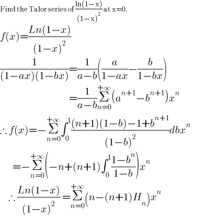 Find the Talor series of ((ln(1−x))/((1−x)^2 )) at x=0.  f(x)=((Ln(1−x))/((1−x)^2 ))  (1/((1−ax)(1−bx)))=(1/(a−b))((a/(1−ax))−(b/(1−bx)))                                   =(1/(a−b))Σ_(n=0) ^(+∞) (a^(n+1) −b^(n+1) )x^n   ∴ f(x)=−Σ_(n=0) ^(+∞) ∫_0 ^1 (((n+1)(1−b)−1+b^(n+1) )/((1−b)^2 ))dbx^n         =−Σ_(n=0) ^(+∞) (−n+(n+1)∫_0 ^1 ((1−b^n )/(1−b)))x^n       ∴ ((Ln(1−x))/((1−x)^2 )) =Σ_(n=0) ^(+∞) (n−(n+1)H_n )x^n   