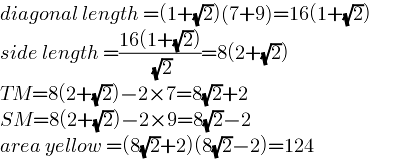 diagonal length =(1+(√2))(7+9)=16(1+(√2))  side length =((16(1+(√2)))/( (√2)))=8(2+(√2))  TM=8(2+(√2))−2×7=8(√2)+2  SM=8(2+(√2))−2×9=8(√2)−2  area yellow =(8(√2)+2)(8(√2)−2)=124  