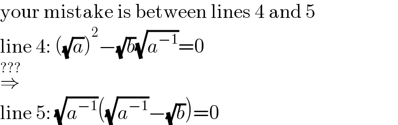 your mistake is between lines 4 and 5  line 4: ((√a))^2 −(√b)(√a^(−1) )=0  ⇒^(???)   line 5: (√a^(−1) )((√a^(−1) )−(√b))=0  