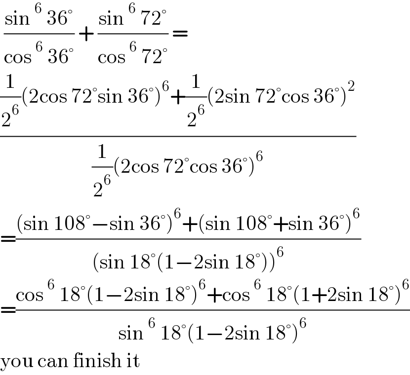 ((sin ^6  36°)/(cos ^6  36°)) + ((sin ^6  72°)/(cos ^6  72°)) =  (((1/2^6 )(2cos 72°sin 36°)^6 +(1/2^6 )(2sin 72°cos 36°)^2 )/((1/2^6 )(2cos 72°cos 36°)^6 ))  =(((sin 108°−sin 36°)^6 +(sin 108°+sin 36°)^6 )/((sin 18°(1−2sin 18°))^6 ))  =((cos ^6  18°(1−2sin 18°)^6 +cos ^6  18°(1+2sin 18°)^6 )/(sin ^6  18°(1−2sin 18°)^6 ))  you can finish it  